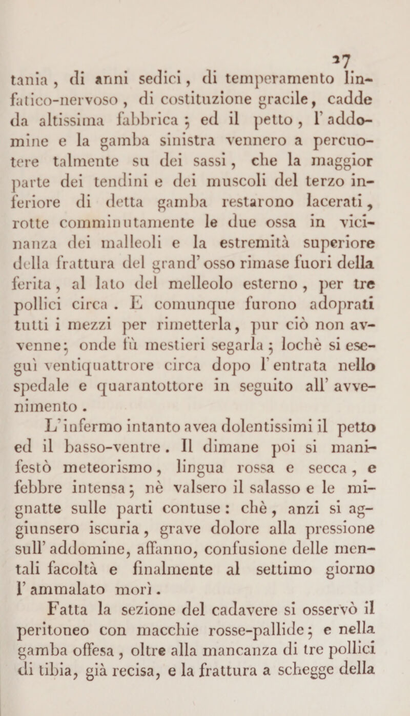 *7 tania , di anni sedici, di temperamento lin¬ fatico-nervoso , di costituzione gracile, cadde da altissima fabbrica } ed il petto , 1 addo- mine e la gamba sinistra vennero a percuo¬ tere talmente su dei sassi, che la maggior parte dei tendini e dei muscoli del terzo in¬ feriore di detta gamba restarono lacerati, rotte commin utamente le due ossa in vici¬ nanza dei malleoli e la estremità superiore della frattura del grand’osso rimase fuori della ferita, al lato del melleolo esterno , per tre pollici circa . E comunque furono adoprati tutti i mezzi per rimetterla, pur ciò non av¬ venne} onde fu mestieri segarla 5 lochè si ese¬ guì ventiquattrore circa dopo 1 entrata nello spedale e quarantottore in seguito all’ avve¬ nimento . L’infermo intanto avea dolentissimi il petto ed il basso-ventre . Il dimane poi si mani¬ festò meteorismo, lingua rossa e secca, e febbre intensa} nò valsero il salasso e le mi¬ gnatte sulle parti contuse : che , anzi si ag¬ giunsero iscuria , grave dolore alla pressione sull’addomine, affanno, confusione delle men¬ tali facoltà e finalmente al settimo giorno 1’ ammalato morì. Fatta la sezione del cadavere si osservò il peritoneo con macchie rosse-pallide} e nella gamba offesa , oltre alla mancanza di tre pollici di tibia, già recisa, e la frattura a schegge della