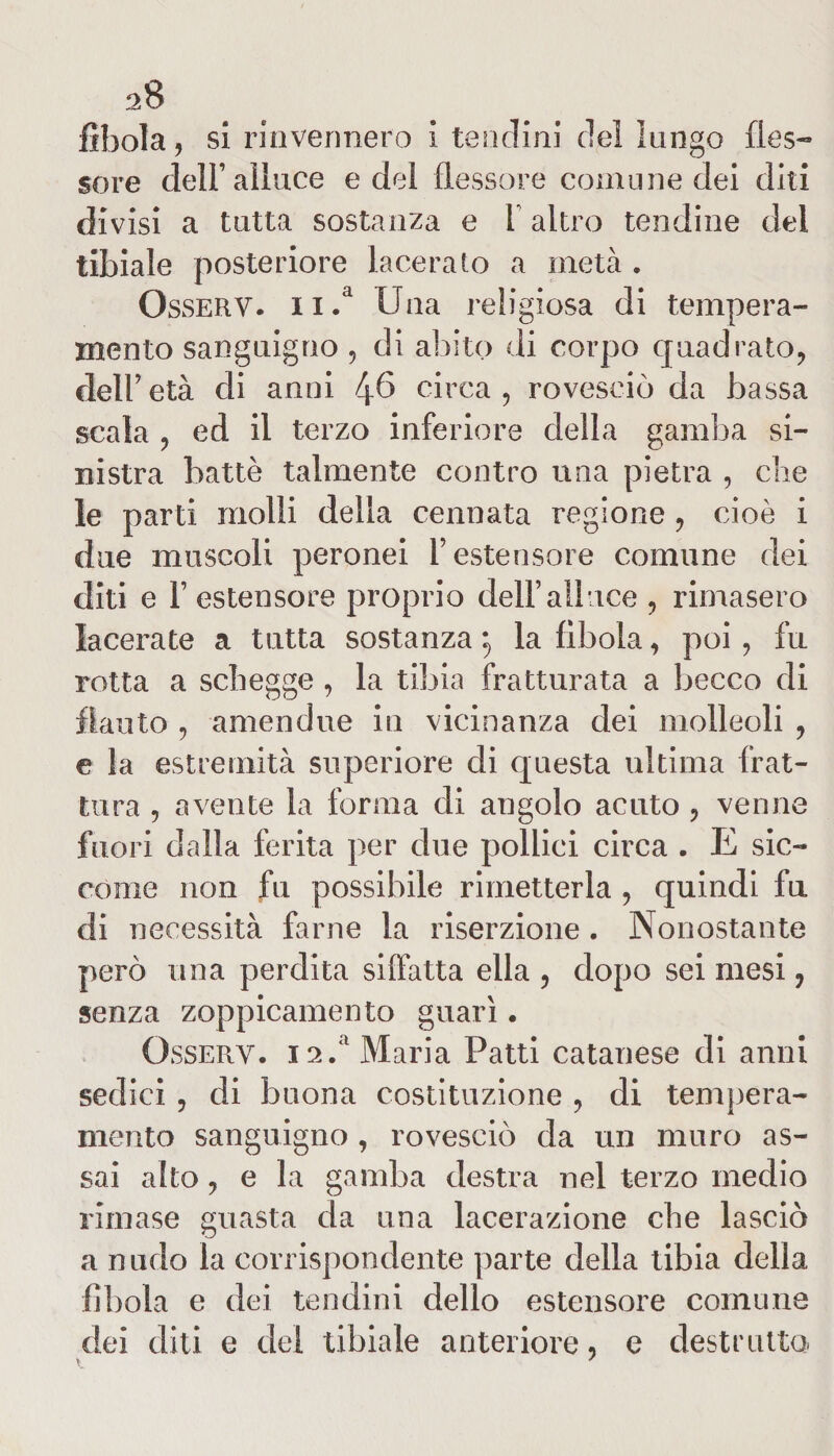 fìbola, si rinvennero i tendini del lungo fles¬ sore dell’alluce e del flessore comune dei diti divisi a tutta sostanza e 1 altro tendine del tibiale posteriore laceralo a metà . Osserv. n.a Una religiosa di tempera¬ mento sanguigno , di abito di corpo quadrato, dell’ età di anni 4^ circa , rovesciò da bassa scala , ed il terzo inferiore della gamba si¬ nistra battè talmente contro una pietra , die le parti molli della cennata regione , cioè i due muscoli peronei l’estensore comune dei diti e 1’ estensore proprio dell’alluce , rimasero lacerate a tutta sostanza *«, la fìbola, poi , fu rotta a schegge , la tibia fratturata a becco di flauto , amendue iti vicinanza dei molieoli , e la estremità superiore di questa ultima frat¬ tura , avente la forma di angolo acuto , venne fuori dalla ferita per due pollici circa . E sic¬ come non fu possibile rimetterla , quindi fu di necessità farne la inserzione . Nonostante però una perdita siffatta ella , dopo sei mesi, senza zoppicamelo guarì. Ossery. ia.‘ Maria Patti catanese di anni sedici , di buona costituzione , di tempera¬ mento sanguigno , rovesciò da un muro as¬ sai alto, e la gamba destra nel terzo medio rimase guasta da una lacerazione che lasciò a nudo la corrispondente parte della tibia della fìbola e dei tendini dello estensore comune dei diti e del tibiale anteriore, e destrutta