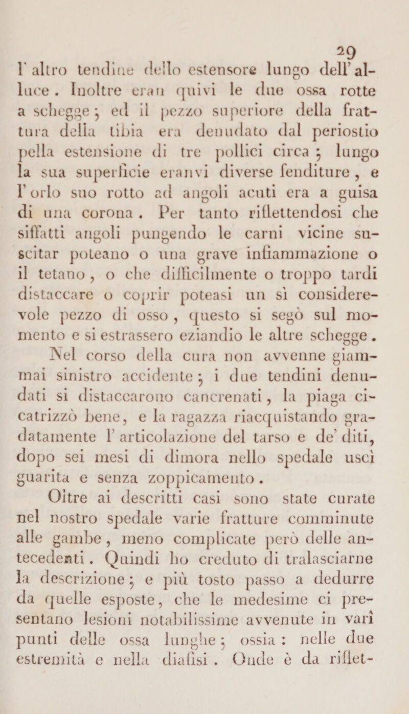 1% altro tendine dello estensore lungo dell’al¬ lure . Inoltre erari quivi le due ossa rotte a schegge *5 ed 11 pezzo superiore della frat¬ tura della tibia era denudato dal periostio polla estensione di tre pollici circa , lungo la sua superficie erari vi diverse fenditure , e l’orlo suo rotto ad angoli acuti era a guisa di una corona . Per tanto riflettendosi clic siffatti angoli pungendo le carni vicine su¬ scitar poleano o una grave infiammazione o il tetano , o che difficilmente o troppo tardi distaccare o coprir potessi un sì considere¬ vole pezzo di osso , questo si segò sul mo¬ mento e si estrassero eziandio le altre schegge . Nel ('orso della cura non avvenne giam¬ mai sinistro accidente } i due tendini denu¬ dati si distaccarono cancrenati, la piaga ci¬ catrizzò bene, e la ragazza riacquistando gra¬ datamente 1 articolazione del tarso e de diti, dopo sei mesi di dimora nello spedale uscì guarita e senza zoppicamelo. Oltre ai descritti casi sono state curate nel nostro spedale varie fratture comminute alle gambe , meno complicate però delle an¬ tecedenti . Quindi Iio creduto di tralasciarne la descrizione} e più tosto passo a dedurre da quelle esposte, che le medesime ci pre¬ sentano lesioni notabilissime avvenute in vari punti delle ossa lunghe 5 ossia : nelle due estremità e nella dialisi . Onde c da riflet-