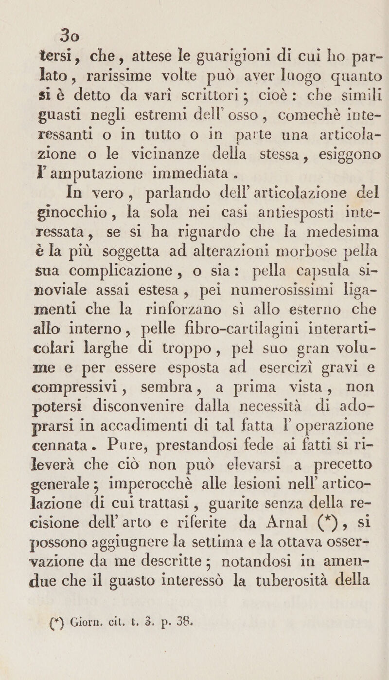 tersi , che, attese le guarigioni di cui ho par¬ lato , rarissime volte può aver luogo quanto $i è detto da vari scrittori j cioè : che simili guasti negli estremi dell’ osso , comechè inte¬ ressanti o in tutto o in parte una articola¬ zione o le vicinanze della stessa ? esiggono F amputazione immediata « In vero , parlando dell’ articolazione del ginocchio, la sola nei casi antiesposti inte¬ ressata y se si ha riguardo che la medesima è la più soggetta ad alterazioni morbose pelìa sua complicazione 5 o sia : pella capsula si- noviale assai estesa , pei numerosissimi liga- rnenti che la rinforzano sì allo esterno che allo interno y pelle fibro-cartilagini interarti- colari larghe di troppo , pel suo gran volu¬ me e per essere esposta ad esercizi gravi e compressivi, sembra y a prima vista, non potersi disconvenire dalla necessità di ado- prarsi in accadimenti di tal fatta V operazione cennata. Pure, prestandosi fede ai fatti si ri¬ leverà che ciò non può elevarsi a precetto generale 5 imperocché alle lesioni nell artico¬ lazione di cui trattasi, guarite senza della re¬ cisione deli’ arto e riferite da Amai (*) , si possono aggiugnere la settima e la ottava osser¬ vazione da me descritte 5 notandosi in amen- due che il guasto interessò la tuberosità della