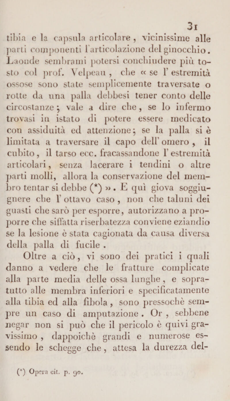 tibia c la capsula articolare , vicinissime alle parti componenti 1 articolazione del ginocchio. Laonde sembrami potersi conchiudere più to¬ sto col prof. V elpeau , che c&lt; se 1’ estremità ossose sono state semplicemente traversate o rotte da una palla debbesi tener conto delle circostanze } vale a dire che, se lo infermo trovasi in istato di potere essere medicato con assiduità ed attenzione} se la palla si è limitata a traversare il capo deli’ omero , il cubito, il tarso ecc. fracassandone 1 estremità articolari, senza lacerare i tendini o altre parti molli, allora la conservazione del mem¬ bro tentar si debbe (*) » . E qui giova soggiu- gnere che l ottavo caso, non che taluni dei guasti che sarò per esporre, autorizzano a pro¬ porre die siffatta riserbatezza conviene eziandio se la lesione è stata cagionata da causa diversa della palla di fucile . Oltre a ciò, vi sono dei pratici i quali danno a vedere che le fratture complicate alia parte media delle ossa lunghe , e sopra¬ tutto alle membra inferiori e specificatamente alla tibia ed alla fibola , sono pressoché sem¬ pre un caso di amputazione . Or , sebbene negar non si può che il pericolo è quivi gra¬ vissimo , dappoiché grandi e numerose es¬ sendo le schegge che , attesa la durezza del- (*) Opera eie p. &lt;jo.