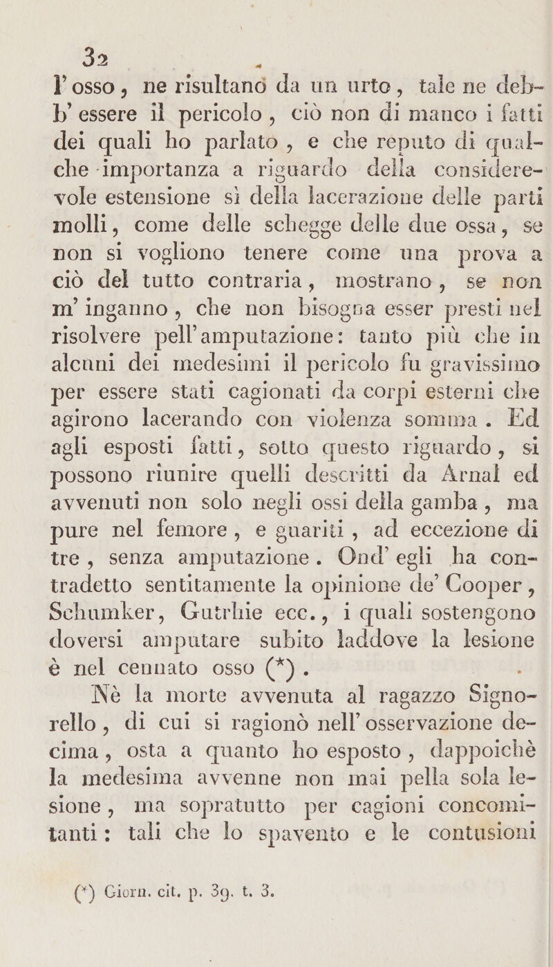 3*2 F osso , ne risultano da un urto , tale ne deb-* b’ essere il pericolo , ciò non di manco i fatti dei quali ho parlato , e che reputo di qual¬ che importanza a riguardo della considere¬ vole estensione sì della lacerazione delle parti molli, come delle schegge delle due ossa, se non si vogliono tenere come una prova a ciò del tutto contraria , mostrano , se non m’inganno , che non bisogna esser presti nel risolvere peli’ amputazione : tanto più che in alcuni dei medesimi il pericolo fu gravissimo per essere stati cagionati da corpi esterni che agirono lacerando con violenza somma . Ed agli esposti fatti, sotto questo riguardo, si possono riunire quelli descritti da Amai ed avvenuti non solo negli ossi della gamba , ma pure nel femore , e guariti , ad eccezione di tre , senza amputazione . Ond’ egli ha con¬ tradetto sentitamente la opinione de’ Cooper , Schumker, Gutrhie ecc., i quali sostengono doversi amputare subito laddove la lesione è nel cerniate osso (*) . . Nè la morte avvenuta al ragazzo Signo- rello , di cui si ragionò nell’ osservazione de¬ cima , osta a quanto ho esposto , dappoiché la medesima avvenne non mai pelìa sola le¬ sione , ma sopratutto per cagioni concomi¬ tanti : tali che lo spavento e le contusioni