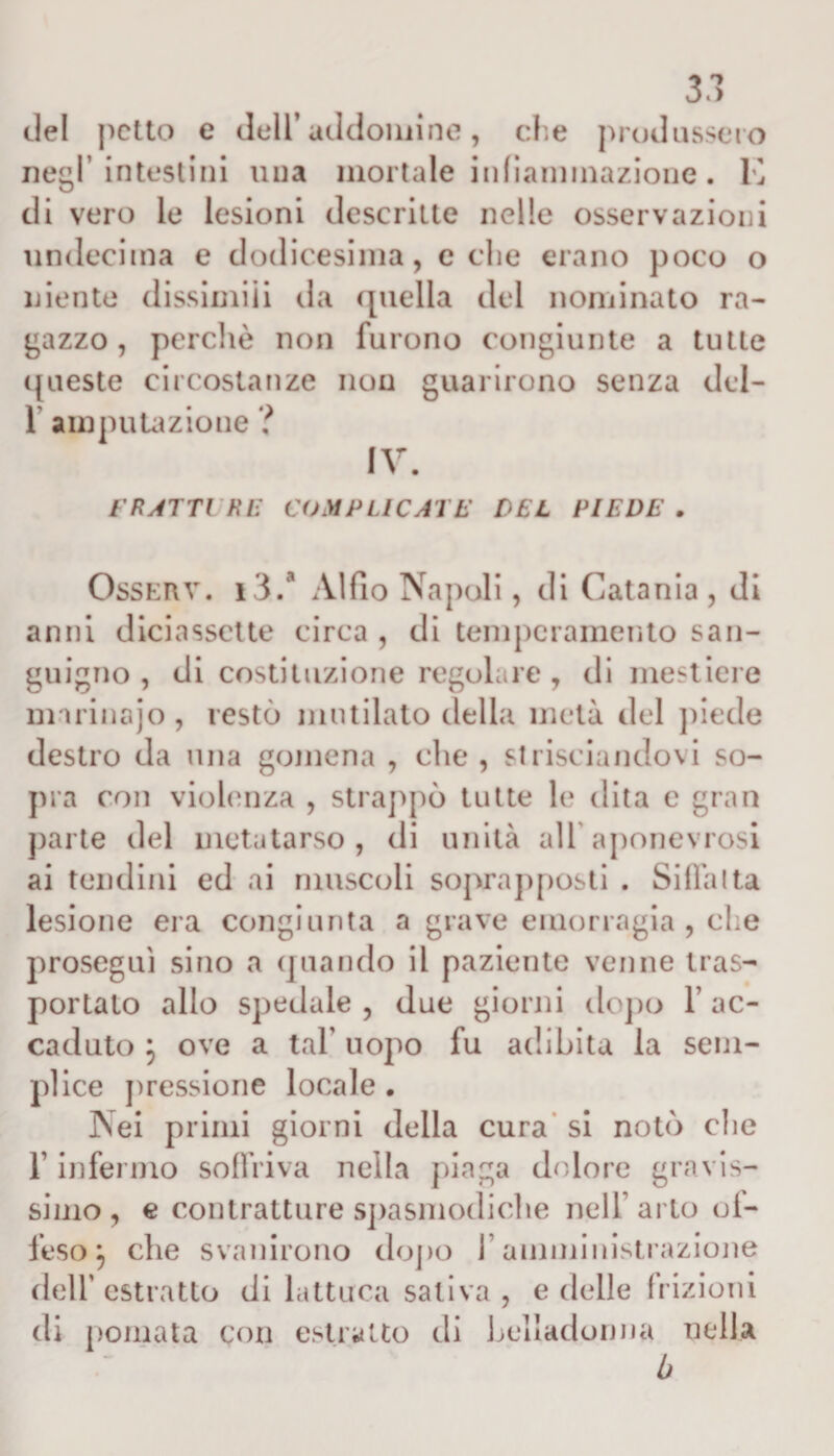 del petto e dell* addomi ne, che produssero negl’intestini una mortale infiammazione. E di vero le lesioni descritte nelle osservazioni undecima e dodicesima, celie erano poco o niente dissimili da ([nella del nominato ra¬ gazzo, perchè non furono congiunte a tulle queste circostanze non guarirono senza del- 1 amputazione ? IV. FRATTURE COMPLICATE DEL PIEDE . Osserv. i3.a Alfio Napoli, di Catania , di anni diciassette circa , di temperamento san¬ guigno , di costituzione regolare, di mestiere marinajo, restò mutilato della metà del piede destro da una gomena , die , strisciandovi so¬ pra con violenza , strappò tutte le dita e gran parte del metatarso, di unità all’aponevrosi ai tendini ed ai muscoli soprapposti . Siila!ta lesione era congiunta a grave emorragia , che proseguì sino a quando il paziente venne tras¬ portato allo spedale , due giorni dopo 1* ac¬ caduto } ove a tal’ uopo fu adibita la sem¬ plice pressione locale . Nei primi giorni della cura si notò che T infermo soffriva nella piaga dolore gravis¬ simo, e contratture spasmodiche nell* arto di¬ feso j che svanirono dopo 1 amministrazione dell’ estratto di iattura saliva , e delle frizioni di pomata con estratto di belladonna nella b