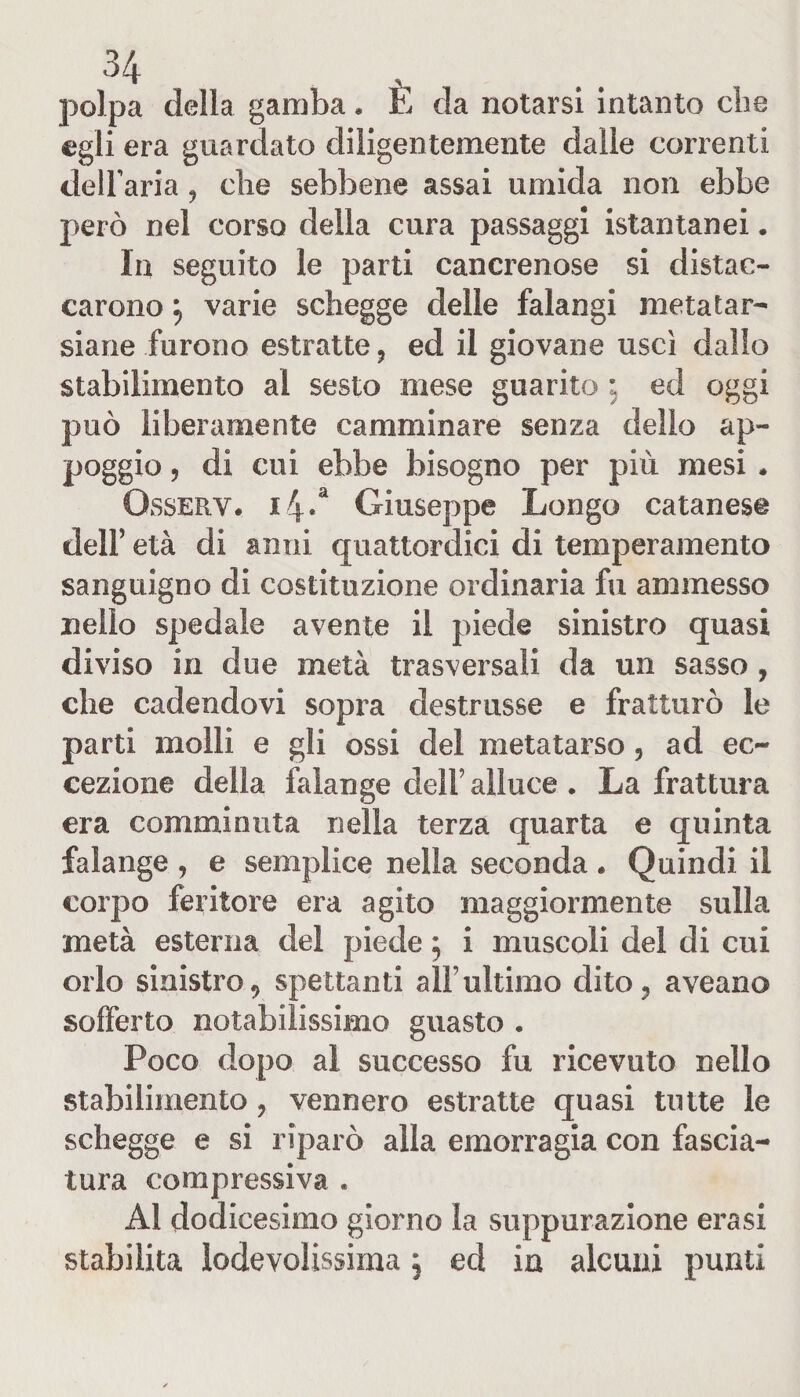 polpa della gamba. E da notarsi intanto cbe egli era guardato diligentemente dalle correnti delfaria, die sebbene assai umida non ebbe però nel corso della cura passaggi istantanei. In seguito le parti cancrenose si distac¬ carono ^ varie schegge delle falangi metatar- siane furono estratte ? ed il giovane uscì dallo stabilimento al sesto mese guarito : ed oggi può liberamente camminare senza dello ap¬ poggio , di cui ebbe bisogno per più mesi . Qsserv« i4.a Giuseppe Longo catanese dell’ età di anni quattordici di temperamento sanguigno di costituzione ordinaria fu ammesso nello spedale avente il piede sinistro quasi diviso in due metà trasversali da un sasso , che cadendovi sopra destrusse e fratturò le parti molli e gli ossi del metatarso 5 ad ec¬ cezione della falange dell’ alluce . La frattura era comminuta nella terza quarta e quinta falange , e semplice nella seconda . Quindi il corpo feritore era agito maggiormente sulla metà esterna del piede 5 i muscoli del di cui orlo sinistro, spettanti all’ultimo dito, aveano sofferto notabilissimo guasto . Poco dopo al successo fu ricevuto nello stabilimento, vennero estratte quasi tutte le schegge e si riparò alla emorragia con fascia¬ tura compressiva . Al dodicesimo giorno la suppurazione erasi stabilita ìodevolissima, ed in alcuni punti