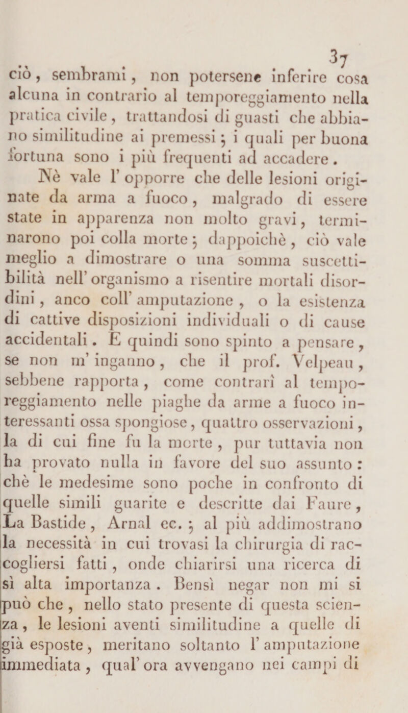 ciò, sembrami, non potersene inferire cosa alcuna in contrario al temporeggiamento nella pratica civile , trattandosi di guasti che abbia¬ no similitudine ai premessi} i quali per buona fortuna sono i più frequenti ad accadere. Nè vale T opporre che delle lesioni origi¬ nate da arma a fuoco, malgrado di essere state in apparenza non molto gravi, termi¬ narono poi colla morte} dappoiché, ciò vale meglio a dimostrare o una somma suscetti¬ bilità nell’organismo a risentire mortali disor¬ dini , anco coll amputazione , o la esistenza di cattive disposizioni individuali o di cause accidentali. E quindi sono spinto a pensare , se non ufi inganno, che il prof. Velpeau , sebbene rapporta , come contrari al tempo¬ reggiamento nelle piaghe da arme a fuoco in¬ teressanti ossa spongiosc, quattro osservazioni, la di cui fine lu la morte , pur tuttavia non ha provato nulla in favore del suo assunto: A. che le medesime sono poche in confronto di quelle simili guarite e descritte dai Fan re, La Bastide , Amai ec. j al più addimostrano la necessità in cui trovasi la chirurgia di rac¬ cogliersi fatti , onde chiarirsi una ricerca di sì alta importanza . Bensì negar non mi si può che , nello stato presente di questa scien¬ za, le lesioni aventi similitudine a quelle di già esposte , meritano soltanto 1’ amputazione immediata, qual ora avvengano nei campi di