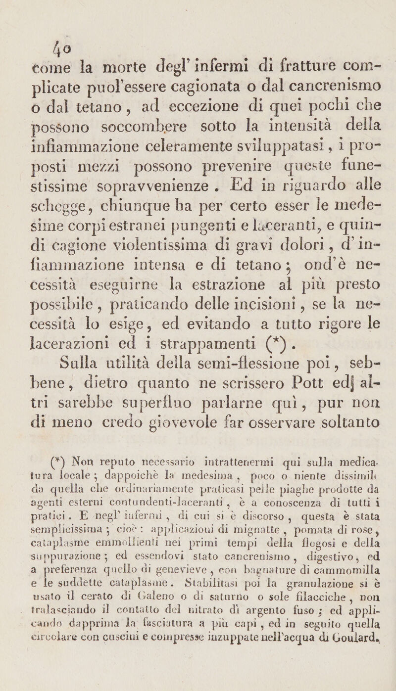 come la morte degl’ infermi di fratture com¬ plicate puol’essere cagionata o dal cancrenismo o dal tetano, ad eccezione di quei pochi che possono soccombere sotto la intensità della infiammazione celeramente sviluppatasi, i pro¬ posti mezzi possono prevenire queste fune¬ stissime sopravvenienze . Ed in riguardo alle schegge, chiunque ha per certo esser le mede¬ sime corpi estranei pungenti e laceranti, e quin¬ di cagione violentissima di gravi dolori, d in¬ fiammazione intensa e di tetano^ ond’è ne¬ cessità eseguirne la estrazione al più presto possibile , praticando delle incisioni, se la ne¬ cessità lo esige, ed evitando a tutto rigore le lacerazioni ed i strappamenti (*) . Sulla utilità della semi-flessione poi, seb¬ bene , dietro quanto ne scrissero Pott ed| al¬ tri sarebbe superfluo parlarne qui, pur non di meno credo giovevole far osservare soltanto (*) Non reputo necessario intrattenermi qui sulla medica¬ tura locale ; dappoiché la medesima , poco o niente dissimili da quella che ordinariamente praticasi pei le piaghe prodotte da agenti esterni contendenti-laceranti , è a conoscenza di tutti i pratici . E negl1 infermi , di cui si è discorso , questa è stata semplicissima , cioè: applicazioni di mignatte , pomata di rose, cataplasma emmnllienii nei primi tempi della flogosi e della suppurazione j ed essendovi stato cancrenismo, digestivo, ed a preferenza quello di genevieve , con bagnature di cammomilla e le suddette cataplasma . Stabilitasi poi la granulazione si è usato il cerato di Galeno o di saturno o sole filaeciche , non tralasciando il contatto del nitrato dì argento fuso ; ed appli¬ cando dapprima la fasciatura a piu capi , ed in seguito quella circolare con cuscini e compresse inzuppate uelbacqua di Gouiard.