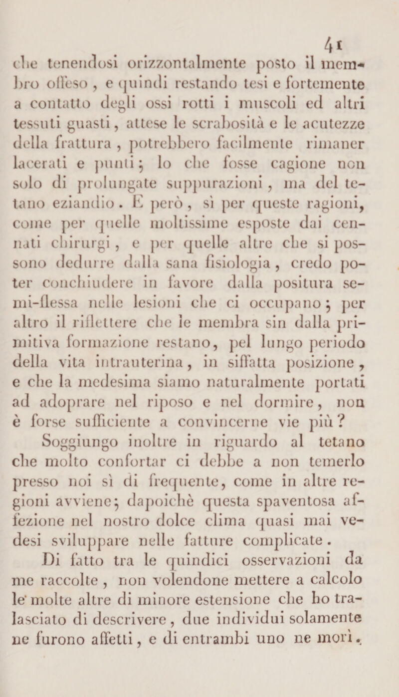 4* che tenendosi orizzontalmente posto il mem¬ bro dieso , e quindi restando tesi e fortemente a contatto degli ossi rotti i muscoli ed altri tessuti guasti, attese le scrabosilà e le acutezze della frattura , potrebbero facilmente rimaner lacerati e punii} lo che fosse cagione non solo di prolungate suppurazioni , ma del te¬ tano eziandio. E però , sì per queste ragioni, come per quelle mollissime esposte dai Gen¬ nari chirurgi , e per quelle altre che si pos¬ sono dedurre dalla sana fisiologia , credo po¬ ter conchiudere in favore dalla positura se¬ mi-flessa nelle lesioni che ci occupano} per altro il riflettere che ie membra sin dalla pri¬ mitiva formazione restano, pel lungo periodo della vita intrauterina, in siffatta posizione, e che la medesima siamo naturalmente portati ad adoprare nel riposo e nel dormire, non è forse sufficiente a convincerne vie più? Soggiungo inoltre in riguardo al tetano che molto confortar ci debbo a non temerlo presso noi sì di frequente, come in altre re¬ gioni avviene} dapoichè questa spaventosa af¬ fezione nel nostro dolce clima quasi mai ve- desi sviluppare nelle fatture complicate . I)i fatto tra le quindici osservazioni da me raccolte , non volendone mettere a calcolo le* molte altre di minore estensione che ho tra¬ lasciato di descrivere, due individui solamente ne furono affetti, e di entrambi uno ne morì*