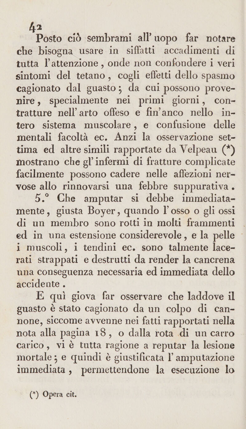 4^ Posto ciò sembrami air uopo far notare cbe bisogna usare in siffatti accadimenti di tutta F attenzione, onde non confondere i veri sintomi del tetano , cogli effetti dello spasmo cagionato dal guasto} da cui possono prove¬ nire , specialmente nei primi giorni, con¬ tratture nell’arto offeso e fin’anco nello in¬ tero sistema muscolare, e confusione delle mentali facoltà ec. Anzi la osservazione set¬ tima ed altre simili rapportate da Yelpeau (*) mostrano che gl’ infermi di fratture complicate facilmente possono cadere nelle affezioni ner¬ vose allo rinnovarsi una febbre suppurativa. 5.° Che amputar si debbe immediata¬ mente , giusta Boyer , quando Y osso o gli ossi di un membro sono rotti in molti frammenti ed in una estensione considerevole, e la pelle i muscoli, i tendini ec. sono talmente lace¬ rati strappati e destrutti da render la cancrena una conseguenza necessaria ed immediata dello accidente . E qui giova far osservare che laddove il guasto è stato cagionato da un colpo di can¬ none, siccome avvenne nei fatti rapportati nella nota alla pagina 18 , o dalla rota di un carro carico, vi è tutta ragione a reputar la lesione mortale } e quindi è giustificata Y amputazione immediata , permettendone la esecuzione lo (*) Opera cit.