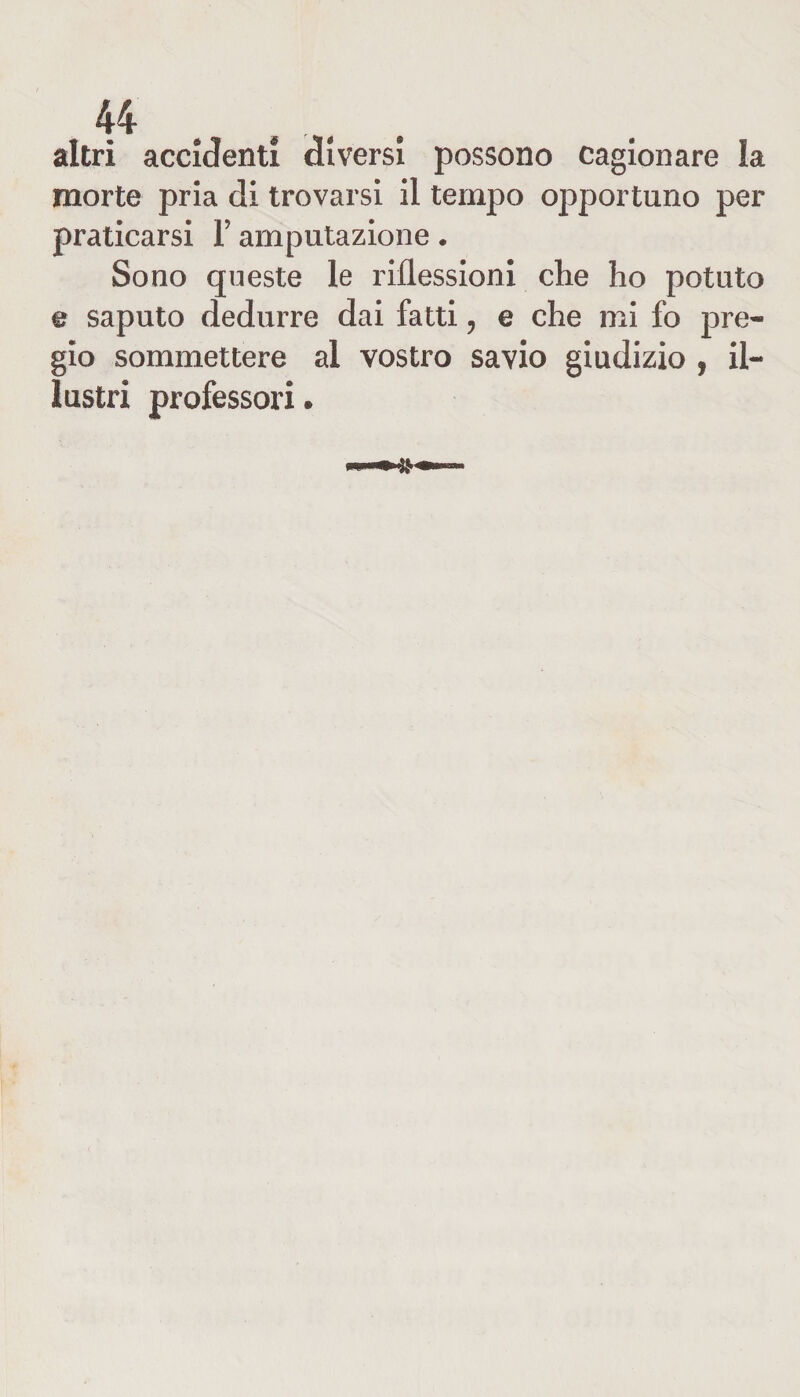 altri accidenti diversi possono cagionare la morte pria di trovarsi il tempo opportuno per praticarsi Y amputazione. Sono queste le riflessioni che ho potuto e saputo dedurre dai fatti, e che mi fo pre¬ gio sommettere al vostro savio giudizio , il¬ lustri professori.