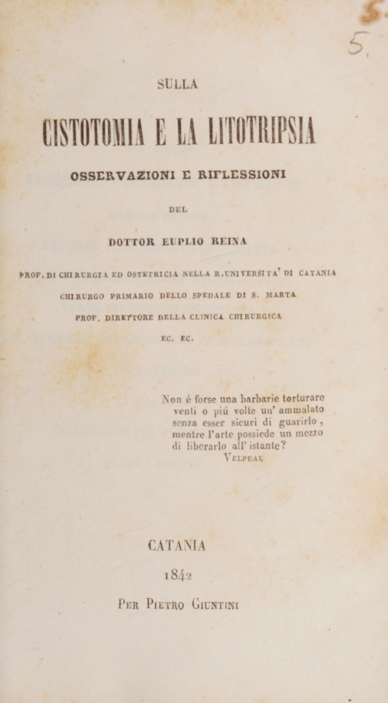 SlLLA CimimiU E LI LITOTUIPSIA OSSERVAZIONI E RIFLESSIONI DEL DOTTOR EUPLIO REIN A PROF. DI CHI RURGI A ED OSTETRICIA ISELLA R .l'NI TERSI Ta' DI CATANIA CHIRURGO PRIMARIO DELLO SPEDALE DI S. MARTA PROF. DIRETTORE DELLA CLINICA CHIRURGICA EC. EC. _\on c forse una barbarie torturare venti o più volte un’ ammalato senza esser sicuri di guarirlo , mentre l’arte possiede un mezzo di liberarlo all’ istante? Velpeau CATANIA 1842 Per Pietro Giuntimi