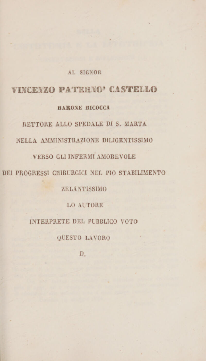 AL SIGNOR VL\CE\ZO PATEHXO’ CASTELLO baroni: bicocca RETTORE ALLO SPEDALE DI S. MARTA NELLA AMMINISTRAZIONE DILIGENTISSIMO VERSO GLI INFERMI AMOREVOLE DEI PROGRESSI CHIRURGICI NEL PIO STABILIMENTO ZELANTISSIMO LO AUTORE INTERPRETE DEL PUBBLICO VOTO QUESTO LAVORO D.