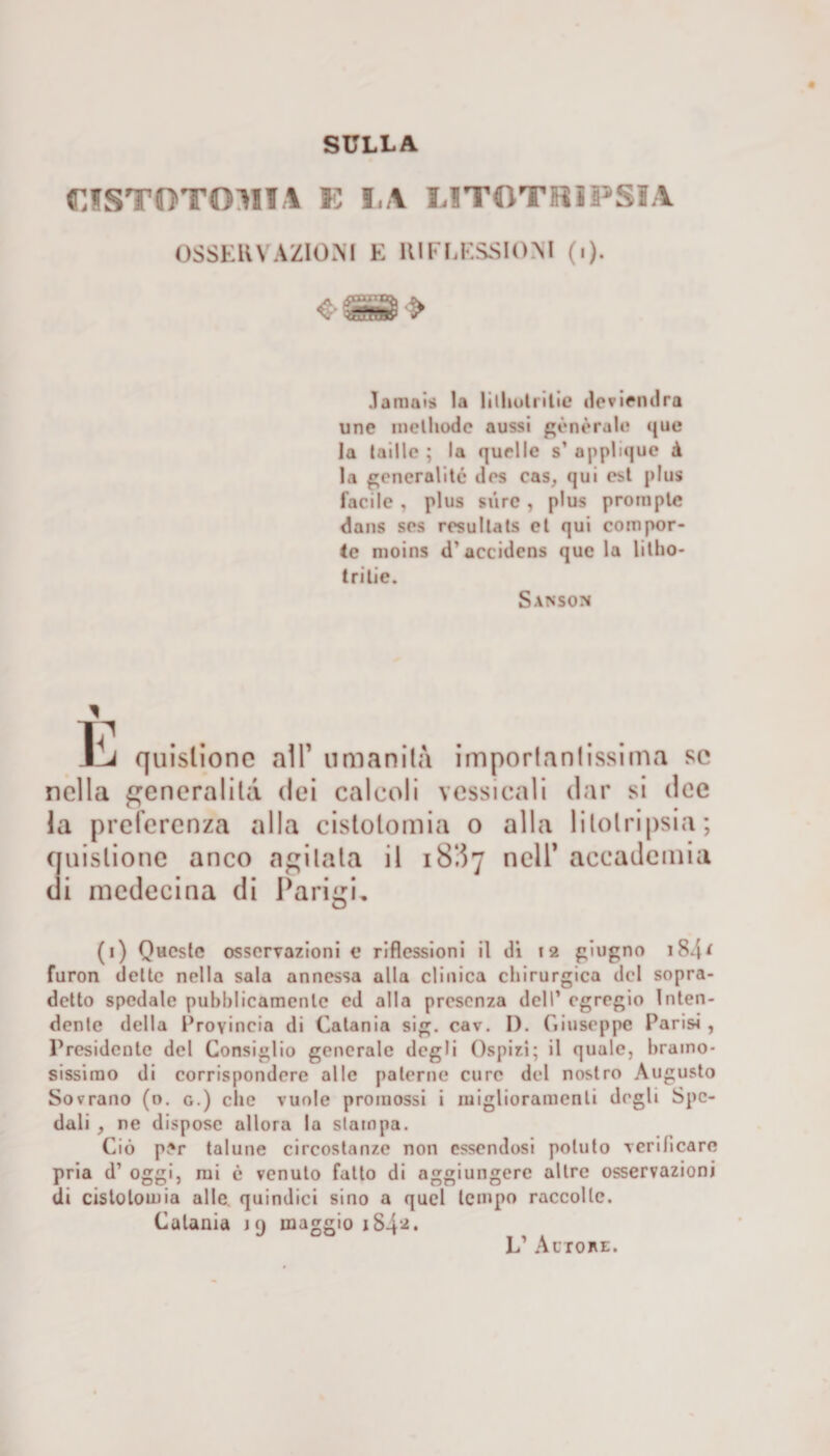 CISTOTOM1A E I.A LITOTRIPSIA OSSERVAZIONI E RIFLESSIONI (i). Jaraais la lilholritie deviendra une melhodc aussi generale «jue la (aillo ; la quelle s’ applique à la generai ite iles cas, qui est plus facile , plus sii re , plus proni ptc dans ses rrsullats et qui compor¬ te moins d’accidens que la litho- tritie. Sanson ì ITI ì^à quistione alT umanità importantissima se nella generalità dei calcoli vessi cali dar si dee la preferenza alla cistolomia o alla litotripsia; quistione anco agitala il 18‘.57 nell’ accademia di medecina di Parigi, (1) Queste osservazioni e riflessioni il di 12 giugno i84* furon dette nella sala annessa alla clinica chirurgica del sopra¬ detto spedale pubblicamente cd alla presenza dell’ egregio Inten¬ dente della Provincia di Catania sig. cav. I). Giuseppe Parisi , Presidente del Consiglio generale degli Ospizi; il quale, bramo¬ sissimo di corrispondere alle paterne cure del nostro Augusto Sovrano (o. g.) che vuole promossi i miglioramenti degli Spe¬ dali , ne dispose allora la slampa. Ciò p.*r talune circostanze non essendosi potuto verificare pria d’ oggi, mi è venuto fatto di aggiungere altre osservazioni di cistolomia alle quindici sino a quel tempo raccolte. Catania j 9 maggio iS4** L’ Autore.