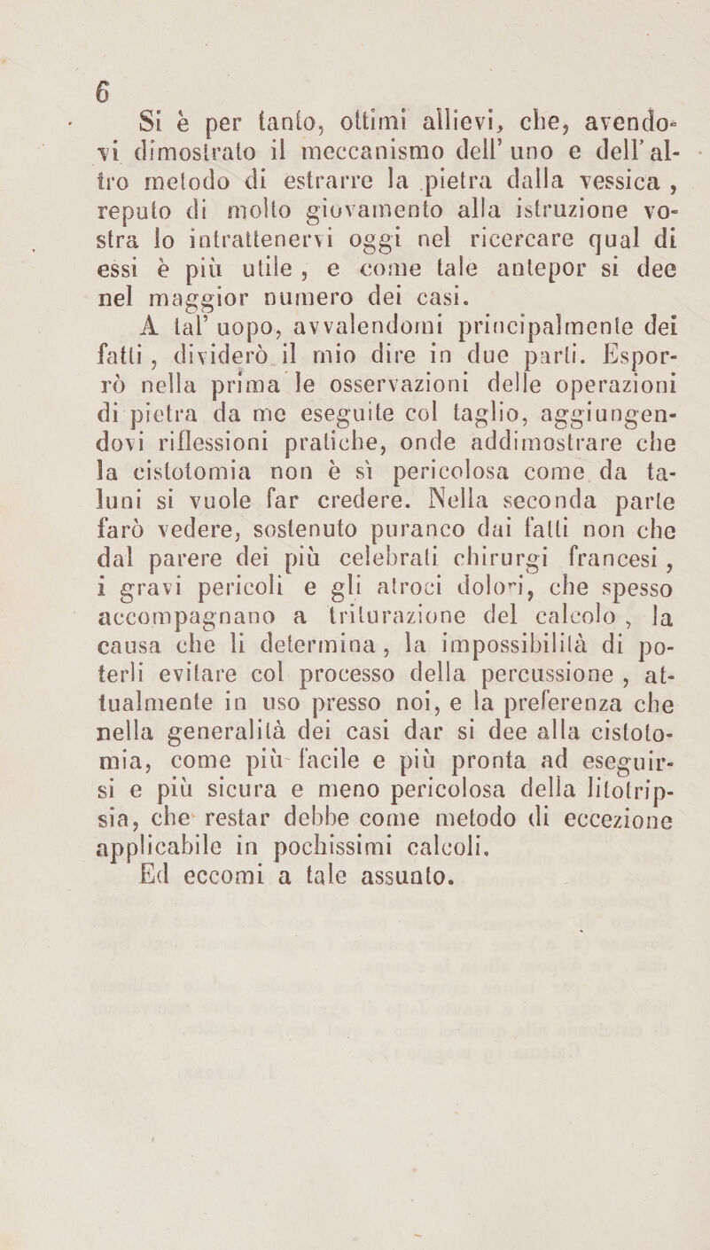 Si e per tanfo, ottimi allievi,, che, avendo* vi dimostrato il meccanismo dell’uno e dell’al¬ tro metodo di estrarre la pietra dalla Tossica , reputo di molto giovamento alla istruzione vo¬ stra lo intrattenervi oggi nel ricercare qual di essi è più utile , e come tale antepor si dee nel maggior numero dei casi. A tal’ uopo, avvalendomi principalmente dei fatti , dividerò il mio dire in due parli. Espor¬ rò nella prima le osservazioni delle operazioni di pietra da me eseguite col taglio, aggiungen¬ dovi riflessioni pratiche, onde addimostrare che la eistotomia non è si pericolosa come da ta¬ luni si vuole far credere. Nella seconda parte farò vedere, sostenuto puranco dai falli non che dal parere dei più celebrati ehirurgi francesi , i gravi pericoli e gli atroci dolori, che spesso accompagnano a triturazione del calcolo , la causa che li determina, la impossibilità di po¬ terli evitare col processo della percussione , at¬ tualmente in uso presso noi, e la preferenza che nella generalità dei casi dar si dee alla cistoto- mia, come più- facile e più pronta ad eseguir¬ si e più sicura e meno pericolosa della litotrip¬ sia, che restar debhe come metodo di eccezione applicabile in pochissimi calcoli. Ed eccomi a tale assunto.