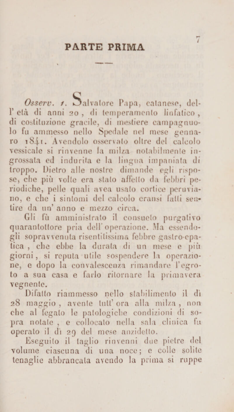 PARTE PRIMA i Osserv. /. Salvatore Papa, eatanese, del- P età di anni 20 , di temperamento linfatico , di cogitazione gracile, di mestiere campagnuo- lo fu ammesso nello Spedale nel mese genna- ro iSj-i. Avendolo osservalo oltre del calcolo vessicale si rinvenne la milza notabilmente in¬ grossata ed indurita e la lingua impaniata di troppo. Dietro alle nostre dimando egli rispo¬ se, clic più volte era stalo affetto da febbri pe¬ riodiche, pelle (piali avea usalo corticc peruvia¬ no, e che i sintomi del calcolo crausi falli sen¬ tire da un’ anno e mezzo circa. Gli fu amministrato il consueto purgativo quarantottore pria dell’operazione. Ma essendo¬ gli sopravvenuta risentitissima febbre gastro-epa¬ tica , che ebbe la durata di un mese e più giorni, si reputa utile sospendere la operazio¬ ne, e dopo la convalescenza rimandare l’egro- to a sua casa e farlo ritornare la primavera vegnente. Difatto riammesso nello stabilimento il di 28 maggio , avente luti’ ora alla milza , non che al fegato le patologiche condizioni di so¬ pra notale , e collocalo nella sala clinica fu operato il di 29 del mese anzidetto. Eseguito il taglio rinvenni due pietre del volume ciascuna di una noce; e colle solite tenaglie abbrancala avendo la prima si ruppe