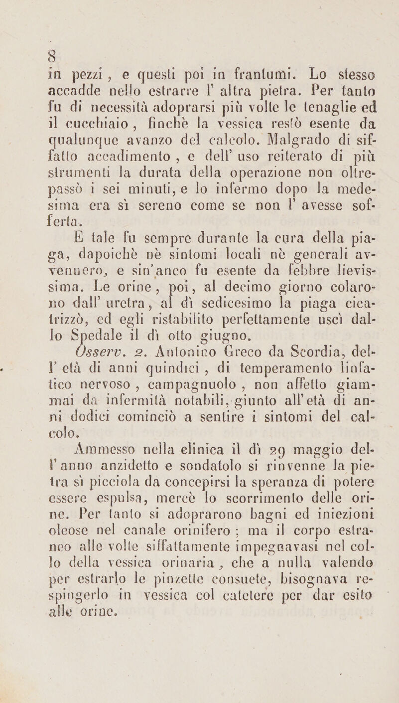 in pezzi , e questi poi in frantumi. Lo stesso accadde nello estrarre Y altra pietra. Per tanto fu di necessità adoprarsi più volle le tenaglie ed il cucchiaio , finche la vessica restò esente da qualunque avanzo del calcolo. Malgrado di sif¬ fatto accadimento , e dell’ uso reiteralo di più strumenti la durata della operazione non oltre* passò i sei minuti, e lo infermo dopo la mede¬ sima era sì sereno come se non Y avesse sof¬ ferta. E tale fu sempre durante la cura della pia¬ ga, dapoichè ne sintomi locali nè generali av¬ vennero, e sin’anco fu esente da febbre lievis¬ sima. Le orine, poi, al decimo giorno colaro¬ no dall’ uretra , al dì sedicesimo la piaga cica¬ trizzò, ed egli ristabilito perfettamente uscì dal¬ lo Spedale il dì otto giugno. Qsserv. 2. Antonino Greco da Scordia, del- V età di anni quindici , di temperamento linfa¬ tico nervoso , campagnuolo , non affetto giam¬ mai da infermità notabili, giunto all’età di an¬ ni dodici cominciò a sentire i sintomi del cal¬ colo. Ammesso nella clinica il dì 29 maggio dei- fi anno anzidetto e sondatolo si rinvenne la pie¬ tra sì picciola da concepirsi la speranza di potere essere espulsa, mercè lo scorrimento delle ori¬ ne. Per lanfo si adoprarono bagni ed iniezioni oleose nel canale orinifero ; ma il corpo estra¬ neo alle volte siffattamente impegoavasi nel col¬ lo della vessica orinaria , clic a nulla valendo per estrarlo le pinzette consuete, bisognava re¬ spingerlo in vessica col catetere per dar esito alle orine.