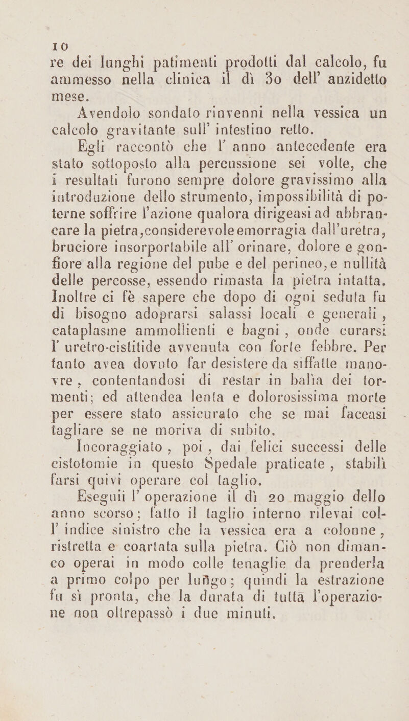 IO re dei lunghi patimenti prodotti dal calcolo, fu ammesso nella clinica il di 3o dell’ anzidetto mese. Avendolo sondalo rinvenni nella vessica un calcolo gravitante sull* intestino retto. Egli raccontò che V anno antecedente era stato sottoposto alla percussione sei volte, che i resultati furono sempre dolore gravissimo alla introduzione dello strumento, impossibilità di po¬ terne soffrire l’azione qualora dirigessi ad abbran¬ care la pietra,considerevoleemorragia dall’uretra, bruciore insorportabile alb orinare, dolore e gon¬ fiore alla regione del pube e del perineo,e nullità delle percosse, essendo rimasta la pietra intatta. Inoltre ci fè sapere che dopo di ogni seduta fu di bisogno adoprarsi salassi locali e generali , cataplasme ammollienti e bagni , onde curarsi F uretro-cistitide avvenuta con forte febbre. Per tanto avea dovuto far desistere da siffatte mano¬ vre . contentandosi di restar in balìa dei tor- nienti; ed attendea lenta e dolorosissima morte per essere stato assicurato che se mai faceasi tagliare se ne moriva di subito. Incoraggialo , poi , dai felici successi delle cistotomie in questo Spedale praticate , stabili farsi quivi operare col taglio. Eseguii F operazione il dì 20 maggio dello anno scorso; fallo il taglio interno rilevai col- 1 indice sinistro che la vessica era a colonne, ristretta e coartata sulla pietra. Ciò non diman¬ co operai in modo colie tenaglie da prenderla a primo colpo per lofigo; quindi la estrazione fu si pronta, che la durata di tutta l’operazio¬