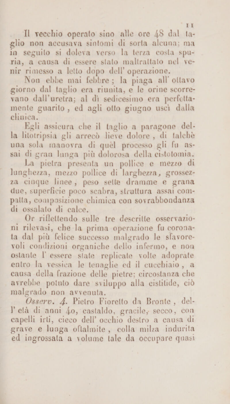 glio non accusava sintomi di sorta alcuna; ma in seguilo si doleva verso la terza costa spu¬ ria, a causa di essere sialo maltrattalo nel ve¬ nir rimesso a letto dopo dell* operazione. Non ebbe mai febbre ; la piaga all ottavo giorno dal taglio era riunita, e lo ori ne scorre¬ vano dall’uretra; al dì sedicesimo era perfetta¬ mente guarito , ed agli otto giugno uscì dalla clinica. Egli assicura che il taglio a paragone del¬ la litotripsia gli arrecò lieve dolore , di talché una sola manovra di quel processo gli fu as¬ sai di gran lunga pili dolorosa della cLtotomia. La pietra presenta un pollice e mezzo di lunghezza, mezzo pollice di larghezza, grossez¬ za cinque linee , peso selle dramme e grana due, superfìcie poco scabra, struttura assai com¬ patta, composizione chimica con sovrabbondanza di ossalato di calce. Or riflettendo sulle tre descritte osservazio¬ ni rilevasi, che la prima operazione fu corona¬ ta dal più felice successo malgrado le sfavore¬ voli condizioni organiche dello infermo, e non ostante 1 essere siate replicate volle adoprate entro la vessiea le tenaglie ed il cucchiaio , a causa della frazione delle pietre; circostanza che avrebbe pollilo dare s \ il u p po alla cisti lido, ciò malgrado non avvenuta. Osscrv. 4• Pietro Fioretto da Bronte , del- P età di anni 4-0, castaido, gracile,- secco, con capelli irli, cieco dell’ occhio destro a causa di grave e lunga oflalmite , colla milza indurita ed ingrossala a volume tale da occupare quasi