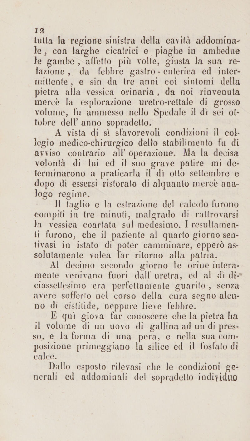 tutta la regione sinistra della cavità addomina¬ le , con larghe cicatrici e piaghe in ambedue le gambe , affetto più volle, giusta la sua re¬ lazione , da febbre gastro - enterica ed inter¬ mittente , e sin da tre anni coi sintomi della pietra alla vessica orinaria, da noi rinvenuta mercè la esplorazione uretro-rettale di grosso volume, fu ammesso nello Spedale il dì sei ot¬ tobre dell’ anno sopradelto. A vista di si sfavorevoli condizioni il col¬ legio medico-chirurgico dello stabilimento fu di avviso contrario all’ operazione. Ma la decisa volontà di lui ed il suo grave patire mi de» terminarono a praticarla il dì otto settembre e dopo di essersi ristoralo di alquanto mercè ana¬ logo regime. Il taglio e la estrazione del calcolo furono compiti in tre minuti, malgrado di rattrovarsi la vessica coartata sul medesimo. I resultando¬ ti furono, che il paziente al quarto giorno sen- tivasi in istato di poter camminare, epperò as¬ solutamente volea far ritorno alla patria. Al decimo secondo giorno le orine intera¬ mente venivano fuori dall’ uretra, ed al dì di¬ ciassettesimo era perfettamente guarito , senza avere sofferio nel corso della cura segno alcu¬ no di eislilide, neppure lieve febbre. E qui giova far conoscere che la pietra ha il volume di un uovo di gallina ad un di pres¬ so, e la forma di una pera, e nella sua com¬ posizione primeggiano la silice ed il fosfato di calce. Dallo esposto rilevasi che le condizioni ge¬ nerali ed addominali del sopradetto individuo