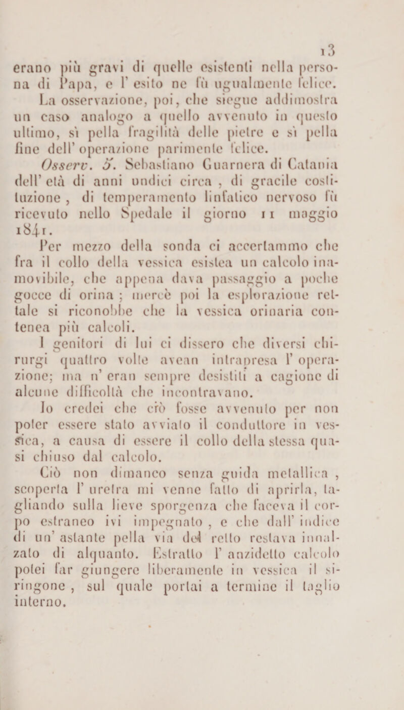 erano più gravi di quelle esistenti nella perso¬ na di ^apa, e Y esito ne lù ugualmente l’elice. La osservazione, poi, che sieguc addimostra un caso analogo a quello avvenuto in questo ultimo, sì pel la fragilità delle pietre e sì pel la fine dell’ operazione parimente felice. Osserv. 5. Sebastiano G un mera di Catania dell’ età di anni undici circa , di gracile costi¬ tuzione , di temperamento linfatico nervoso lù ricevuto nello Spedale il giorno 11 maggio 184.1. Per mezzo della sonda ci accertammo che fra il collo della vessica esistea un calcolo ina¬ movibile, che appena dava passaggio a poche gocce di orina ; mercè poi la esplorazione ret¬ tale si riconobbe che la vessica orinaria con¬ tea ca pili calcoli. 1 genitori di lui ci dissero che diversi chi¬ ni rgi quattro volle avean intrapresa Y opera¬ zione; ma n’ eran sempre desistili a cagione di alcune difficoltà che incontravano. Jo credei che ero fosse avvenuto per non poter essere stato avvialo il conduttore in ves¬ cica, a causa di essere il collo della stessa qua¬ si chiuso dal calcolo. Ciò non dimanco senza guida metallica , scoperta F uretra mi venne fatto di aprirla, ta¬ gliando sulla lieve sporgenza che faceva il cor¬ po estraneo ivi impegnato , c che dall’ indice di un’ astante pel la via do4 retto restava innal¬ zalo di alquanto. Estratto 1’ anzidetto calcolo potei far giungere liberamente in vessica il si- ringonc , sul quale portai a termine il taglio interno.