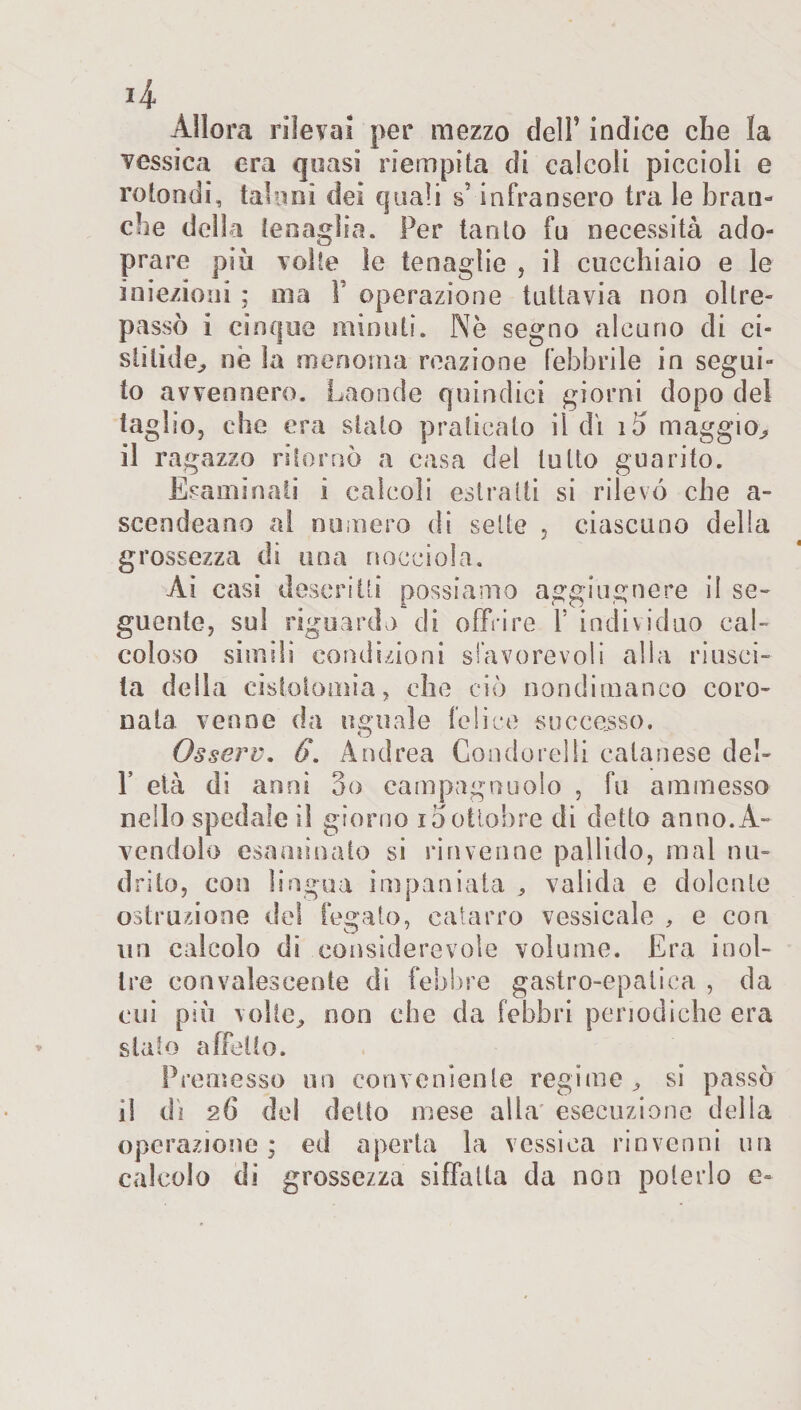 4 Allora rilevai per mezzo dell’ indice che la vessica era quasi riempita di calcoli piccioli e rotondi, taluni dei quali s5 infransero tra le bran¬ che della tenaglia. Per tanto fu necessità ado- prare più volte le tenaglie , il cucchiaio e le iniezioni ; ma F operazione tuttavia non oltre¬ passò i cinque minuti. Nè segno alcuno di ci- stitide, nè la menoma reazione febbrile in segui- to avvennero. Laonde quindici giorni dopo del taglio, che era stato praticato il di 15 maggio, il ragazzo ritornò a casa del tutto guarito. Esaminali i calcoli estratti si rilevò che a- scendeano al numero di sette , ciascuno della grossezza di una nocciola. Ai casi descritti possiamo aggiugnere il se¬ guente, sul riguardo di offrire Y individuo cal¬ coloso simili condizioni sfavorevoli alla riusci¬ ta della cistotomia, che ciò nondimanco coro¬ nala venne da uguale felice successo. Osserv. 6. Andrea Coudorelli calanese del- F età di anni 3o campagnuolo , fu ammesso nello spedale il giorno 15ottobre di detto anno.A- vendolo esaminato si rinvenne pallido, mal me drito, con lingua impaniata , valida e dolente ostruzione del legato, catarro vessicale , e con un calcolo di considerevole volume. Era inol¬ tre convalescente di febbre gastro-epatica , da cui più volte, non che da febbri periodiche era stato affetto. Premesso un conveniente regime, si passò il di 26 del detto mese alla esecuzione della operazione; ed aperta la vessica rinvenni un calcolo di grossezza siffatta da non poterlo e-