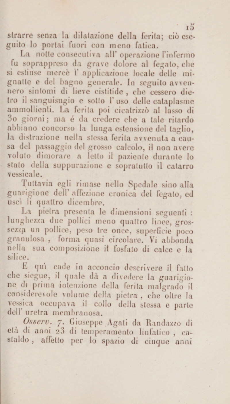 slrarre senza la dilatazione della ferita; ciò ese¬ guito lo portai fuori con meno fatica. La notte consecutiva all’ operazione fin fermo fu soprappreso da grave dolore al fegato, che si estinse mercé 1 applicazione locale delie mi¬ gnatte e del bagno generale. Jn seguilo avven¬ nero sintomi di lieve cistitide , che cessero die¬ tro il sanguisugio e sotto 1’ uso delle cataplasma ammollienti. La ferita poi cicatrizzò al lasso di 3o giorni ; ma é da credere che a tale ritardo abbiano concorso la lunga estensione del taglio, la distrazione nella stessa ferita avvenuta a cau¬ sa del passaggio del grosso calcolo, il non avere voluto dimorare a letto il paziente durante lo stalo della suppurazione e sopralullo il catarro vessi cale. Tuttavia egli rimase nello Spedale sino alla guarigione dell’ affezione cronica del fegato, cd uscì li quattro dicembre. La pietra presenta le dimensioni seguenti : lunghezza due pollici meno quattro lince, gros¬ sezza un pollice, peso tre once, superfìcie poco granulosa , forma quasi circolare. Vi abbonda nella sua composizione il fosfato di calce e la silice. E qui cade in acconcio descrivere il fatto che siegue, il quale da a divedere la guarigio¬ ne di prima intenzione della ferita malgrado il considerevole volume della pietra , che oltre la vessica occupava il collo della stessa e parte dell’ uretra membranosa. Osserv. 7. Liuseppe Agali da Randazzo di età di anni 2 3 di temperamento linfatico , ca¬ staido , affetto per lo spazio di cinque anni