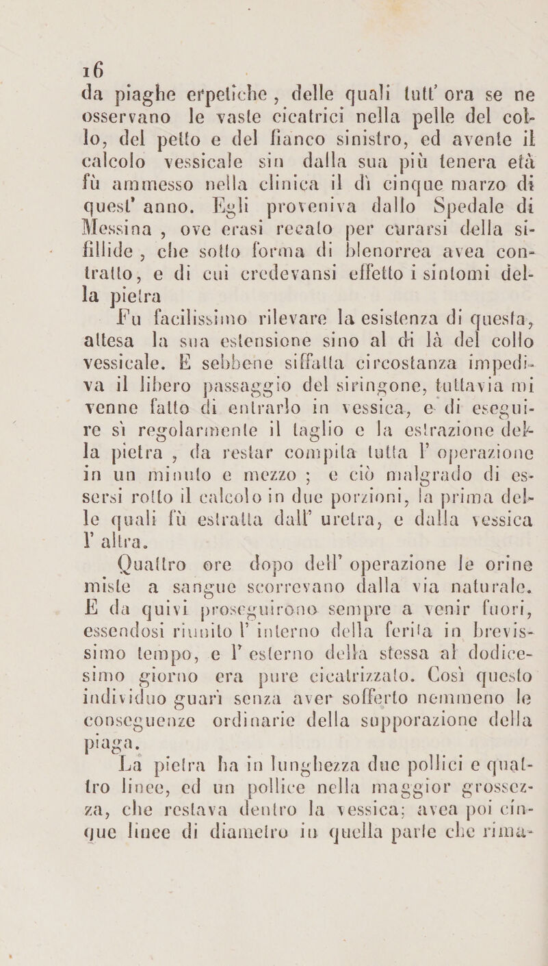 da piaghe erpetiche , delle quali tutt5 ora se ne osservano le vaste cicatrici nella pelle del col¬ lo, del petto e del fianco sinistro, ed avente il calcolo lessicale sin dalla sua più tenera età fu ammesso nella clinica il dì cinque marzo di quest* anno. Egli proveniva dallo Spedale di Messina , ove crasi recato per curarsi della sì- fìllide , die sotto forma di blenorrea avea con¬ tralto, e di cui eredevansi effetto i sintomi del¬ la pietra Fu facilissimo rilevare la esistenza di questa, attesa la sua estensione sino al di là del collo vessicale. E sebbene siffatta circostanza impedi¬ va il libero passaggio del sirìngone, tuttavia mi venne fatto di entrarlo in vessica, e di esegui¬ re sì regolarmente il taglio e la estrazione del¬ la pietra , da restar compita tutta Y operazione in un minuto e mezzo ; e ciò malgrado di es¬ sersi rotto il calcolo in due porzioni, la prima del¬ le quali fù estratta dall’ uretra, e dalia vessica E altra. Quattro ore dopo dell’ operazione le orine miste a sangue scorrevano dalla via naturale. E da quivi proseguirono sempre a venir fuori, essendosi riunito 1’ interno della ferita in brevis¬ simo tempo, e V esterno della stessa al dodice¬ simo giorno era pure cicatrizzato. Così questo individuo guarì senza aver sofferto nemmeno le conseguenze ordinarie della supporazione della piaga. La pietra ha in lunghezza due pollici e quat¬ tro linee, ed un pollice nella maggior grossez¬ za, che restava dentro la vessica; avea poi cin¬ que linee di diametro iu quella parte che rima-