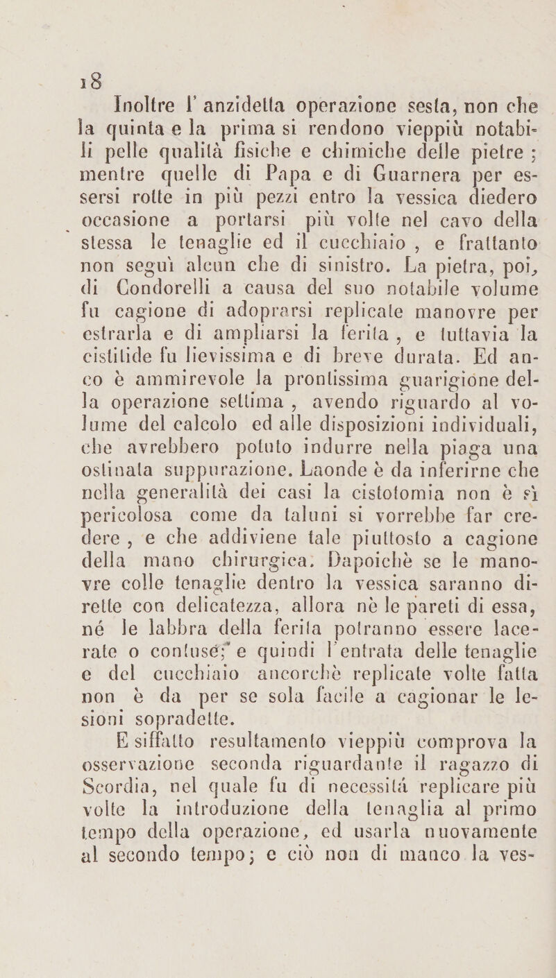 sS Inoltre L anzidetto operazione sesta, non che la quinta e la prima si rendono vieppiù notabi¬ li pelle qualità fìsiche e chimiche delle pietre : mentre quelle di Papa e di Guarnera per es¬ sersi rotte in più pezzi entro la vessica diedero occasione a portarsi più volle nel cavo della stessa le tenaglie ed il cucchiaio , e frattanto non segui alcun che di sinistro. La pietra, poi, di Condorelli a causa del suo notabile volume fu cagione di adoprarsi replicale manovre per estrarla e di ampliarsi la ferita , e tuttavia la cislitide fu lievissima e di breve durata. Ed an¬ co è ammirevole la prontissima guarigione del¬ la operazione settima , avendo riguardo al vo¬ lume del calcolo ed alle disposizioni individuali, che avrebbero potuto indurre nella piaga una ostinala suppurazione. Laonde è da inferirne che nella generalità dei casi la cistotomia non è sì pericolosa come da taluni si vorrebbe far cre¬ dere , e che addiviene tale piuttosto a cagione della mano chirurgica. Dapoichè se le mano¬ vre colle tenaglie dentro la vessica saranno di¬ rette con delicatezza, allora nè le pareti di essa, né le labbra della ferita potranno essere lace¬ rate o contuséf e quindi l'entrata delle tenaglie e del cucchiaio ancorché replicate volte fatta non è da per se sola facile a cagionar le le¬ sioni sopradelle. E siffatto resultamento vieppiù comprova la osservazione seconda riguardante il ragazzo di Scordio, nel quale fu di necessità replicare più volte la introduzione della tenaglia al primo tempo della operazione, cd usarla nuovamente al secondo tempo ; c ciò non di manco la ves-