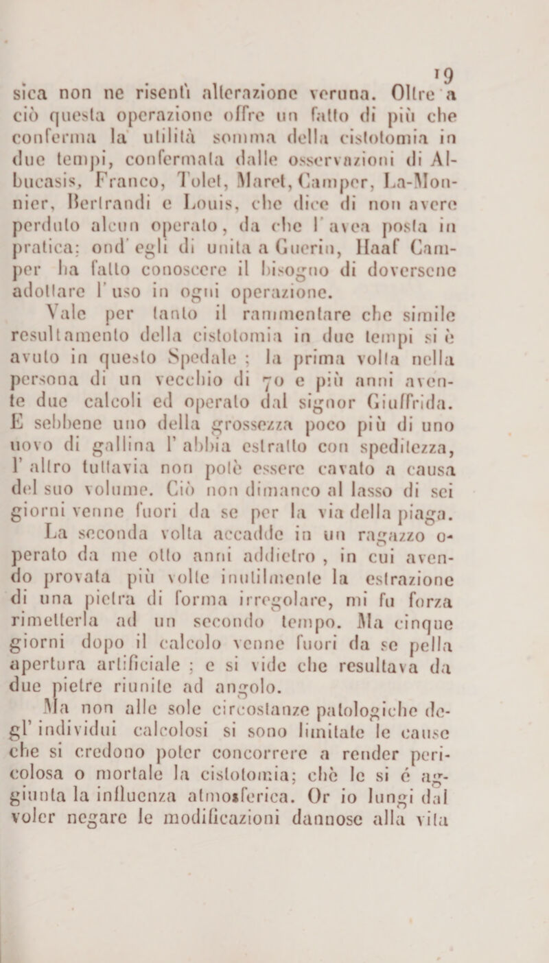 sica non ne risentì alterazione veruna. Oltre a ciò questa operazione offre un fatto di più che conferma la utilità somma della cistotomia in due tempi, confermata dalle osservazioni di Al- bucasis. Franco, Tolet, Maret, Camper, La-Mon- nier, Herlramli e Louis, che dice di non avere perduto alcun operato, da che Cavea posta in pratica: ond’egli di unita a Guerin, Haaf Cam¬ per ha fallo conoscere il bisogno di doversene adottare 1 uso in ogni operazione. Vale per tanto il rammentare clic simile resul t amento della cistotomia in due lem pi si è avuto in questo Spedale ; la prima volta nella persona di un vecchio di 70 e più anni aven¬ te due calcoli ed operalo dal signor Giuffrida. E sebbene uno della grossezza poco più di uno uovo di gallina Y abbia estratto con speditezza, f altro tuttavia non potò essere cavato a causa del suo volume. Ciò non dimanco al lasso di sci giorni venne fuori da se por la via della piaga. La seconda volta accadde in un ragazzo 0- perato da me otto anni addietro , in cui aven¬ do provata più volle inutilmente la estrazione di una pietra di forma irregolare, mi fu forza rimetterla ad un secondo tempo. Ma cinque giorni dopo il calcolo venne fuori da se pella apertura artificiale ; c si vide che resultava da due pietre riunite ad angolo. Ma non alle sole circostanze patologiche de¬ gl’ individui calcolosi si sono limitate le cause che si credono poter concorrere a render peri¬ colosa o mortale la cistotomia; che le si c ag¬ giunta la influenza atmosferica. Or io lungi dal voler negare le modificazioni dannose alla vita