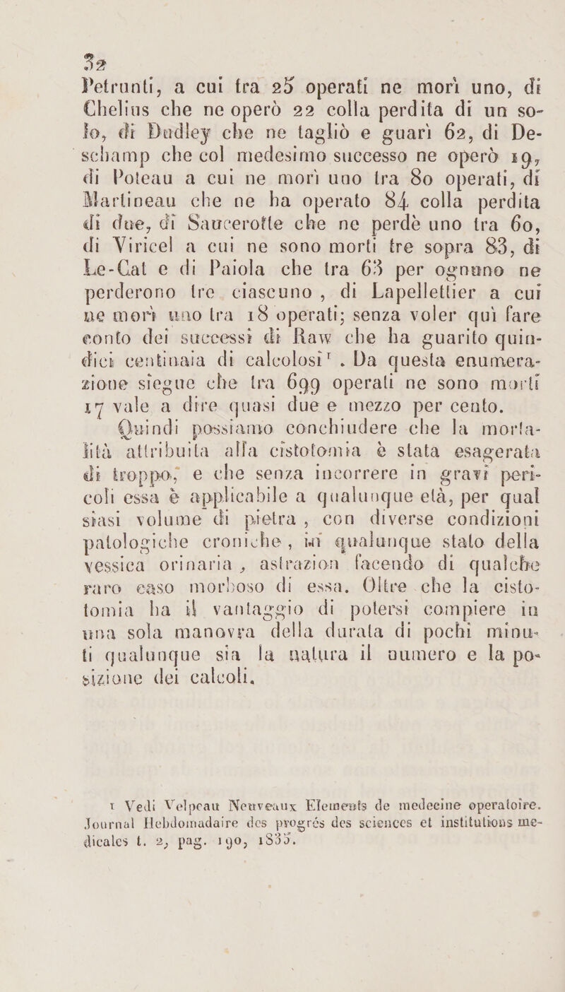 Petrunti, a cui tra operati ne mori uno, di Chelius che ne operò 22 colla perdita di un so¬ lo, di Bndley che ne tagliò e guari 62, di De- schamp che col medesimo successo ne operò 19, di Poteau a cui ne morì uno tra 80 operati, di Matiineau che ne ha operato 84 colla perdita ili due, di Sa u ce rotte che ne perde uno tra 60, di Viricei a cui ne sono morti tre sopra 83, di Le-Gat e di Paiola che tra 63 per ognuno ne perderorio tre ciascuno , di Lapellettier a cui ne mori uno tra 18 operati; senza voler qui fare conto dei successi di Raw che ha guarito quin¬ dici centinaia di calcolosi1 * Da questa enumera¬ zione sieguc che tra 699 operali ne sono morti xy vale a dire quasi due e mezzo per cento. Quindi possiamo, conchiudere che la morta¬ lità attribuita alla cistotomia è slata esagerata di troppo, e che senza incorrere in gravi peri¬ coli essa è applicabile a qualunque età, per qual siasi volume di pietra , con diverse condizioni patologiche croniche, m qualunque stato della vessica orinaria , astrazioni facendo di qualche raro caso morboso di essa. Oltre che la cisto- tomia ha il vantaggio di potersi compiere in una sola manovra della durata di pochi minu¬ ti qualunque sia la natura il numero e la po¬ sizione dei calcoli. 1 Vedi Velpeau Newveaux Elemeufs de medecine operatoire. Journal Hebdoiriadaire des pvogrés des Sciences et institutions me¬ dicale* t. 2, pag. 190, i855”.