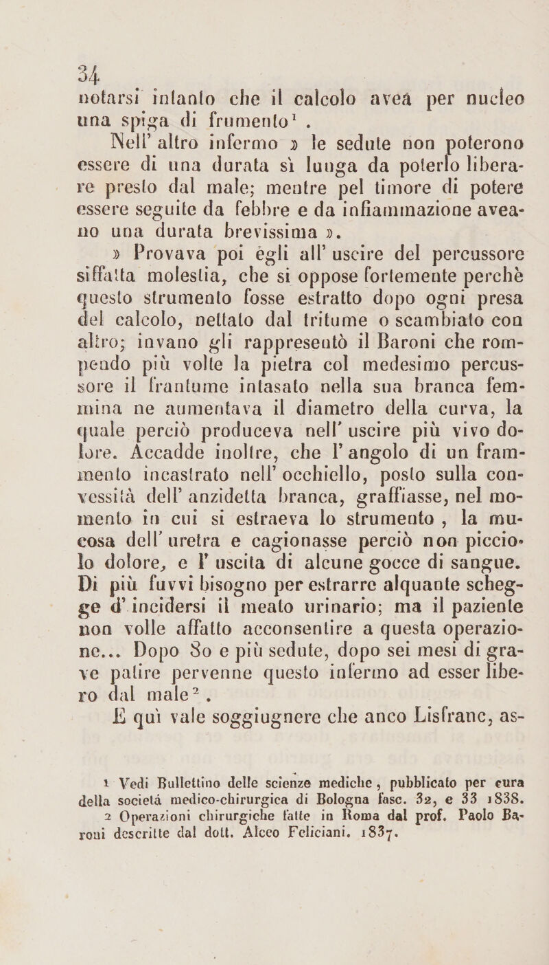 una spiga di frumento1 . Nell’ altro infermo » le sedute non poterono essere di una durata sì lunga da poterlo libera¬ re presto dai male; mentre pel timore di potere essere seguite da febbre e da infiammazione avea- no una durata brevissima ». » Provava poi egli all’ uscire del percussore siffatta molestia, che si oppose fortemente perchè questo strumento fosse estratto dopo ogni presa del calcolo, nettalo dal tritume o scambiato con altro; invano gli rappresentò il Baroni che rom¬ pendo più volle la pietra col medesimo percus¬ sore il frantume intasato nella sua branca fem¬ mina ne aumentava il diametro della curva, la cpiale perciò produceva nell' uscire più vivo do¬ lore. Accadde inoltre, che l’angolo di un fram¬ mento incastrato nell’ occhiello, posto sulla con¬ vessità dell’ anzidetta branca, graffiasse, nel mo¬ mento in cui si estraeva lo strumento , la mu¬ cosa dell'uretra e cagionasse perciò non piccio» lo dolore, e V uscita di alcune gocce di sangue. Di più fuvvi bisogno per estrarre alquante scheg¬ ge d’incidersi il meato urinario; ma il paziente non volle affatto acconsentire a questa operazio¬ ne... Dopo So e più sedute, dopo sei mesi di gra¬ ve patire pervenne questo infermo ad esser libe¬ ro dal male2 . E qui vale soggiugnere che anco Lisfrane, as- 1 Vedi Bullettino delle scienze mediche , pubblicato per cura della società medico-chirurgica di Bologna fase. 32, e 33 iS38. 2 Operazioni chirurgiche fatte in Roma dal prof. Paolo Ba¬ roni descritte dal doli. Alceo Fcliciani. 1837.