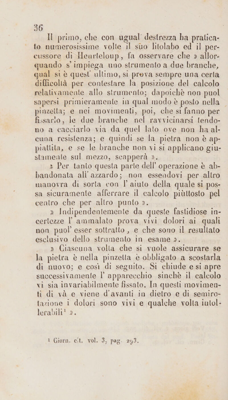 36 Il primo, che cori ugual destrezza ha pratica¬ to numerosissime volle il suo litolabo ed il per¬ cussore di Heurteloup, fa osservare che )) allor¬ quando s’impiega uno strumento a due branche, qual si é quest’ ultimo, si prova sempre una certa difficoltà per contestare la posizione del calcolo relativamente allo strumento; da poiché non puoi sapersi primieramente in qual modo è posto nella pinzetta; e nei movimenti, poi, che si fanno per fissarlo, le due branche nel ravvicinarsi tendo¬ no a cacciarlo via da quel lato ove non ha al¬ cuna resistenza; e quindi se la pietra non è ap¬ piattita, e se le branche non vi si applicano giu¬ stamente sul mezzo, scapperà )). j, Per tanto questa parte dell’ operazione è ab¬ bandonata ali’azzardo ; non essendovi per altro manovra di sorta con F aiuto della quale si pos¬ sa sicuramente afferrare il calcolo piuttosto pel centro che per altro punto )&gt;. )&gt; indipendentemente da queste fastidiose in¬ certezze F ammalato prova vivi dolori ai quali non puoF esser sottratto , e che sono il resultato esclusivo dello strumento in esame;). )) Ciascuna volta che si vuole assicurare se la pietra è nella pinzetta è obbligato a scostarla di nuovo; e cosi di seguito. Si chiude e si apre successivamente F apparecchio sinché il calcolo vi sia invariabilmente fissato. In questi movimen¬ ti di và e viene d’avanti in dietro e di semiro¬ tazione i dolori sono vivi e qualche volta intol¬ lerabili1 JK