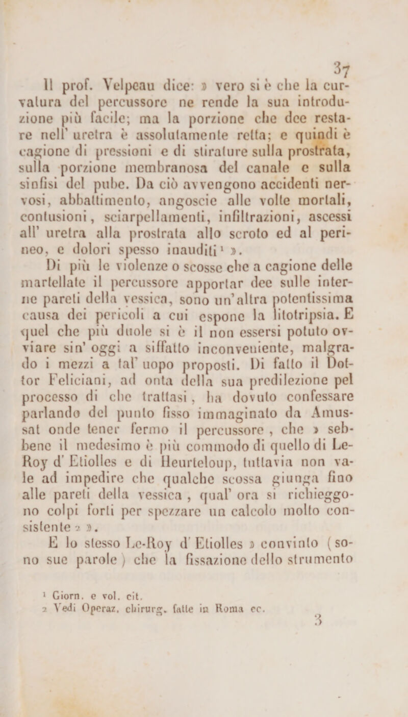 vatura del percussore ne rende la sua introdu¬ zione più facile; ma la porzione che dee resta¬ re nell uretra è assolutamente retta; e quindi è cagione di pressioni e di stirature sulla prostrata, sulla porzione membranosa del canale e sulla sinfisi del pube. Da ciò avvengono accidenti ner¬ vosi, abbattimento, angoscio alle volle mortali, contusioni, sciarpellamenli, infiltrazioni, ascessi all’ uretra alla prostrata allo scroto ed al peri¬ neo, e dolori spesso inauditi1 2 ». Di più le violenze 0 scosse che a cagione delle martellate il percussore apportar dee sulle inter¬ ne pareli della yessica, sono un’altra potentissima causa dei pericoli a cui espone la litotripsia. E quel che più duole si è il non essersi potuto ov¬ viare sin’ oggi a siffatto inconveniente, malgra¬ do i mezzi a tal’ uopo proposti. Di fallo il Dot¬ tor Feliciani, ad onta della sua predilezione pel processo di che trattasi , ha dovuto confessare parlando del punto fisso immaginalo da Amus- sat onde tener fermo il percussore , che » seb¬ bene il medesimo è più commodo di quello di Le- Roy d Etiolles e di Heurlcloup, tuttavia non va¬ le ad impedire che qualche scossa giunga fiao alle pareti della vessica , qual’ ora si richieggo¬ no colpi forti per spezzare un calcolo mollo con¬ sistente ? ». E lo stesso Lc-Roy d Etiolles » convinto (so¬ no sue parole ) che la fissazione dello strumento ?&gt; 1 Giorn. c voi. cit. 2 V edi Operaz. cUirurg. falle in Roma cc.