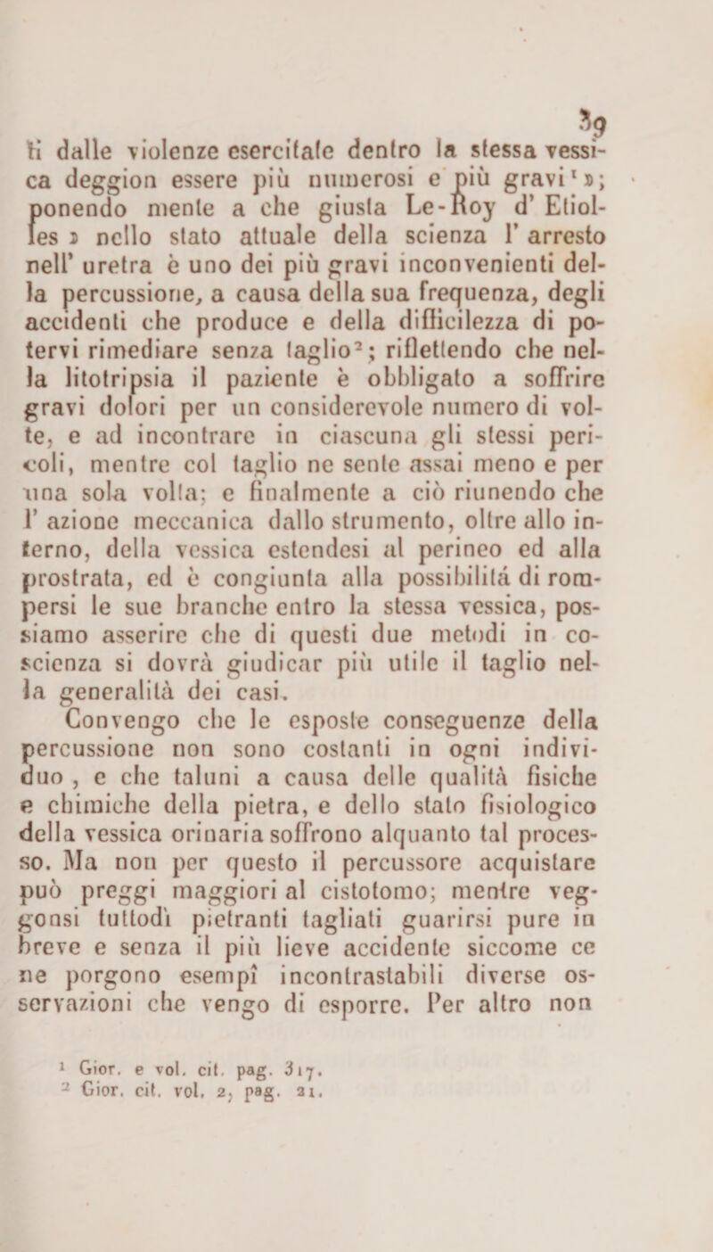 ti dalle violenze esercitale dentro la stessa vessi- ca deggion essere più numerosi e più gravi1»; ponendo mente a che giusta Le-noy d’ Etiol- les » nello stato attuale della scienza 1* arresto nell’ uretra è uno dei più gravi inconvenienti del¬ la percussione, a causa della sua frequenza, degli accidenti che produce e della diflieilezza di po¬ tervi rimediare senza (aglio2 ; riflettendo che nel¬ la litotripsia il paziente è obbligato a sofTrire gravi dolori per un considerevole numero di vol¬ te, e ad incontrare in ciascuna gli stessi peri¬ eoli, mentre col taglio ne sente assai meno e per ima sola volta; e finalmente a ciò riunendo che 1’ azione meccanica dallo strumento, oltre allo in¬ terno, della vessica estcndesi al perineo ed alla prostrata, ed è congiunta alla possibilità di rom¬ persi le sue branche entro la stessa vessica, pos¬ siamo asserire che di questi due metodi in co¬ scienza si dovrà giudicar più utile il taglio nel¬ la generalità dei casi. Convengo che le esposte conseguenze della percussione non sono costanti in ogni indivi¬ duo , c che taluni a causa delle qualità fìsiche e chimiche della pietra, e dello stalo fisiologico della vessica orinaria soffrono alquanto tal proces¬ so. Ma non per questo il percussore acquistare può preggi maggiori al cistotomo; mentre veg- gonsi tuttodì pietranti tagliati guarirsi pure in breve e senza il più lieve accidente siccome ce ne porgono esempi incontrastabili diverse os¬ servazioni che vengo di esporre. Per altro non 1 Gior. e voi. cit. pag. 317.