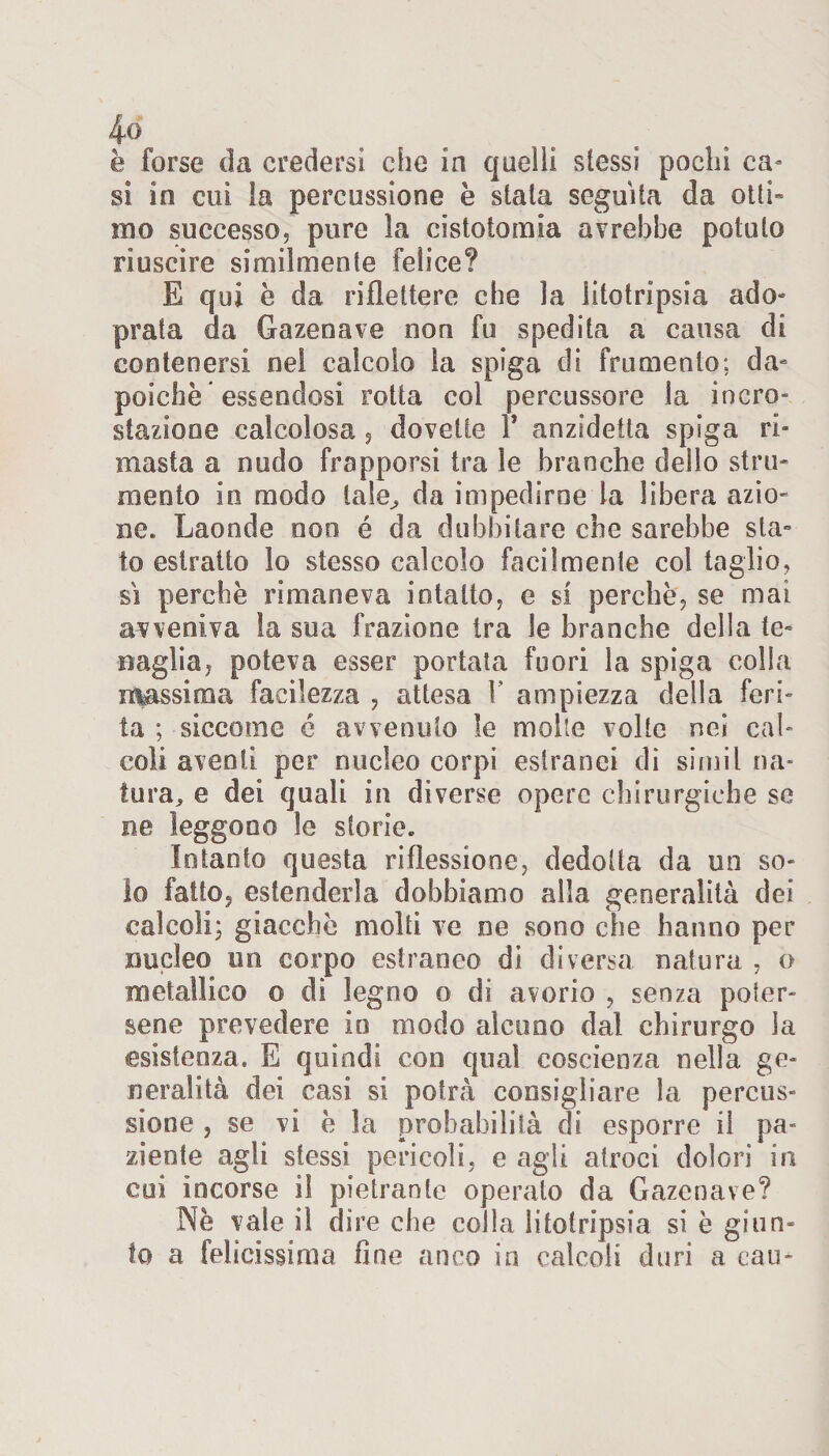 è forse da credersi che in quelli stessi pochi ca¬ si in cui la percussione è siala seguila da otti» ino successo? pure la cistotomia avrebbe potuto riuscire similmente felice? E qui è da riflettere che la litotripsia ado» prata da Gazenave non fu spedita a causa di contenersi nel calcolo la spiga di frumento: da» poiché essendosi rotta col percussore la incro- stazione calcolosa ? dovette Y an zidetta spiga ri¬ masta a nudo frapporsi tra le branche dello stru¬ mento in modo tale, da impedirne la libera azio¬ ne. Laonde non é da dubbi la re che sarebbe sta¬ to estratto lo stesso calcolo facilmente col taglio? si perchè rimaneva intatto? e si perchè? se mai avveniva la sua frazione tra le branche della te¬ naglia? poteva esser portata fuori la spiga eolia massima facilezza ? attesa V ampiezza della feri¬ ta ; siccome é avvenuto le molte volte nei cal¬ coli aventi per nucleo corpi estranei di simil na¬ tura, e dei quali in diverse opere chirurgiche se ne leggono le storie. Intanto questa riflessione? dedotta da un so¬ lo fatto, estenderla dobbiamo alla generalità dei calcoli; giacche molti ve ne sono che hanno per nucleo un corpo estraneo di diversa natura ? o metallico o di legno o di avorio ? senza poter¬ sene prevedere io modo alcuno dal chirurgo la esistenza, E quindi con qual coscienza nella ge¬ neralità dei casi si potrà consigliare la percus¬ sione ? se vi è la probabilità di esporre il pa¬ ziente agli stessi pericoli? e agii atroci dolori in cui incorse il pietrante operato da Gazenave? Nè vale il dire che colla litotripsia si è giun¬ to a felicissima fine anco in calcoli duri a cau-