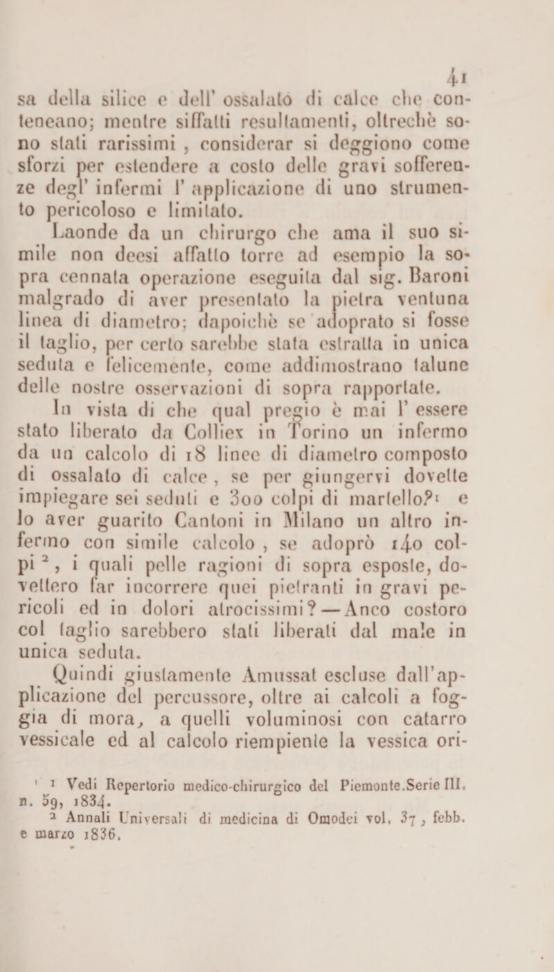 sa della silice e dell’ ossalato di calce clic con- teoeano; mentre siffatti resullamenti, oltreché so* no stati rarissimi , considerar si deggiono come sforzi per estendere a costo delle gravi sofferen¬ ze degl infermi 1’ applicazione di uno strumen¬ to pericoloso e limitato. Laonde da un chirurgo che ama il suo si¬ ili ile non deesi affatto torre ad esempio la so¬ pra cennata operazione eseguila dal sig. Baroni malgrado di aver presentalo la pietra ventuna linea di diametro; dapoichè se adoprato si fosse il taglio, per certo sarebbe stata estraila in unica seduta e felicemente, come addimostrano talune delle nostre osservazioni di sopra rapportate. In vista di che qual pregio è mai V essere stato liberalo da Collie* in Torino un infermo da un calcolo di 18 lince di diametro composto di ossalalo di calce , se per giungervi dovette impiegare sei seduti e 3oo colpi di martello?1 e lo aver guarito Cantoni in Milano un altro in¬ fermo con simile calcolo , se adoprò i4-o col¬ pi 2, i quali pelle ragioni di sopra esposte, do¬ vettero far incorrere quei pielranti in gravi pe¬ ricoli ed in dolori atrocissimi?—Anco costoro col taglio sarebbero stati liberati dal male in unica seduta. Quindi giustamente Amussat escluse dall’ap¬ plicazione del percussore, oltre ai calcoli a fog¬ gia di mora, a quelli voluminosi con catarro vessicale cd al calcolo riempiente la vessica ori- 1 i Vedi Repertorio medico-chirurgico del Piemonte.Serie Ili. n. ì&gt;9, 1834- 3 Annali I ni versali di medicina di Omodei voi, 37 , febb. e marzo j836.