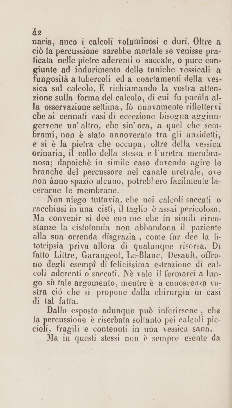 $2 caria, anco i calcoli voluminosi e duri. Oltre a ciò la percussione sarebbe mortale se venisse pra¬ ticata nelle pietre aderenti o saccate, o pure con¬ giunte ad indurimento delle tuniche vessicali a fungosità a tubercoli ed a coartamenti della ves¬ sica sul calcolo. E richiamando la vostra atten¬ zione sulla forma del calcolo, di cui fu paróla al¬ la osservazione settima, fò nuovamente riflettervi che ai cennati casi di eccezione bisogna aggiun- gervene un'altro, che sin5 ora, a quel che sem¬ brami, non è stato annoverato tra gli anzidetti, e si è la pietra che occupa, oltre della vessica orinaria, il collo della stessa e l’uretra membra¬ nosa; dapoichè in simile caso dovendo agire le branche del percussore nel canale uretrale, ove non anno spazio alcuno, potrebbero facilmente la¬ cerarne le membrane. Non niego tuttavia, che nei calcoli saccati o racchiusi in una cisti, il taglio è assai pericoloso. Ma convenir si dee con me che in simili circo¬ stanze la cislotomia non abbandona il paziente alla sua orrenda disgrazia , come far dee la li¬ totripsia priva allora di qualunque risorsa. Di fatto Litlre, Garangeot, Le-Blanc, Desault, offro¬ no degli esempi di felicissima estrazione di cal¬ coli aderenti o saccati. Nè vale il fermarci a lun¬ go su tale argomento, mentre è a conoscenza vo¬ stra ciò che si propone dalla chirurgia in casi dì tal fatta. Dallo esposto adunque può inferirsene , che la percussione è riserbata soltanto pei calcoli pic¬ cioli, fragili e contenuti in una vessica sana. Bla in questi stessi non è sempre esente da