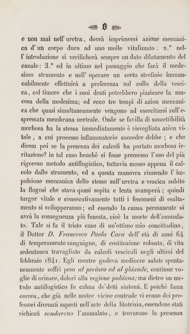 e non mai nell’ uretra, dovrà imprimersi azione meccani¬ ca d’un corpo duro ad uno molle vitalizzato. 2.0 nel- i* introduzione si verificherà sempre un dato dilatamento del canale: 3.° ed in ultimo nel passaggio che farà il mede¬ simo strumento e nell’ operare un certo strofinio imman¬ cabilmente effettuirà a preferenza sul collo della vesci¬ ca, col timore che i suoi denti potrebbero pizzicare la mu¬ cosa della medesima; ed ecco tre tempi di azion meccani¬ ca che quasi simultaneamente vengono ad esercitarsi sull’e- spressata membrana uretrale. Onde se favilla di suscettibilità morbosa ha la stessa immediatamente é risvegliata azion vi-. tale , a cui processo infiammatorio succeder debbe ; e che direm poi se la presenza dei calcoli ha portato morbosa ir¬ ritazione? in tal caso benché si fosse premesso V uso del più rigoroso metodo antiflogistico, tuttavia mosso appena il cal¬ colo dallo strumento, ed a questa manovra riunendo 1’ im¬ pulsione meccanica dello stesso sull’ uretra e vescica subito la flogosì che stava quasi sopita e lenta svamperà ; quindi turgor vitale e consecutivamente tutti i fenomeni di esalta¬ mento si svilupperanno ; ed essendo la causa permanente si avrà la conseguenza più funesta, cioè la morte deirammala- to. Tale si fu il tristo caso di un’ottimo mio concittadino, il Dottor D. Francesco Paola Cara dell’ età di anni 64 di temperamento sanguigno, di costituzione robusta, di vita sedentanea travagliato da calcoli vescicali negli ultimi del febbraio i84i. Egli mentre godeva mediocre salute sponta¬ neamente soffrì peso al perineo ed al ghiande, continue vo¬ glie di orinare, dolori alla regione puhiana; ma dietro un me¬ todo antiflogistico fu calma de’detti sintomi. E poiché fama correa, che già nelle nostre vicine contrade vi erano dei pro¬ fessori divenuti esperti nell’arte della litolrizia,essendone stati richiesti sondarono fammalato, e trovarono la presenza