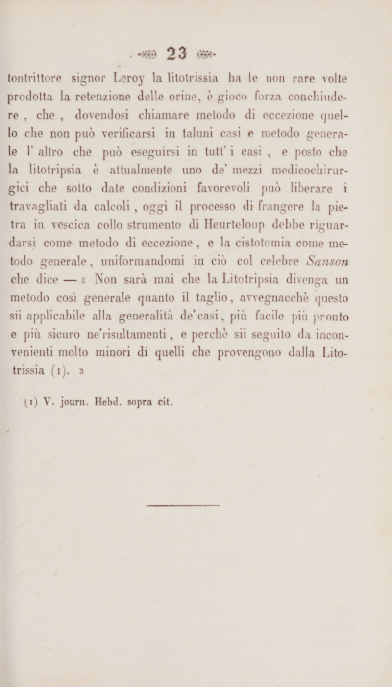 tontrittore signor Leroy la litotrissia ha le non rare volte prodotta la retenzione delle orine, è gioco forza conchiudc- re , che , dovendosi chiamare metodo di eccezione quel¬ lo che non può verificarsi in taluni casi e metodo genera¬ le 1’ altro che può eseguirsi in tutt i casi , e posto che la litotripsia è attualmente uno de’ mezzi medicochirur¬ gici che sotto date condizioni favorevoli può liberare i travagliati da calcoli , oggi il processo di frangere la pie¬ tra in vescica collo strumento di Ileurtelonp debbe riguar¬ darsi come metodo di eccezione, e la cistotomia come me¬ todo generale, uniformandomi in ciò col celebre Sanson che dice — « Non sarà mai che la Litotripsia divenga un metodo cosi generale quanto il taglio, avvegnacchò questo sii applicabile alla generalità de’casi, più facile più pronto e piti sicuro ne’risultamenti, e perche sii seguito da incon¬ venienti molto minori di quelli che provengono dalla Lito¬ trissia (i). n