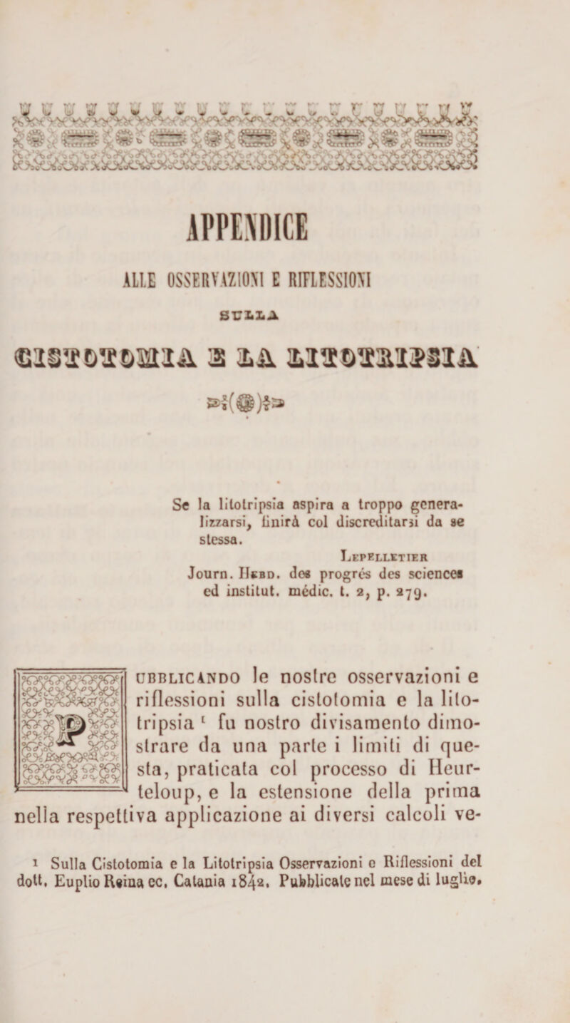 ALLE OSSERVAZIONI E RIFLESSIONI SU li li A 3 là MttOTaiMm' »{(@)4» Se la litotripsia aspira a troppo genera¬ lizzarsi, Unirà col discreditarsi da se stessa. Lepelletier Journ. IIebd. de« progrés des Science* ed institut. medie, t. 2, p. 279. fsP _ — fj ubblic andò le nostre osservazioni e riflessioni sulla cislotomia e la lito¬ tripsia * 1 fu nostro divisamenlo diino- strare da una parte i limiti di que¬ sta, praticata col processo di Ileur- teloup, e la estensione della prima nella respettiva applicazione ai diversi calcoli ve- fcfciJL - 1 Sulla Cistotomia e la Litotripsia Osservazioni 0 Riflessioni del doti, Euplio Reina cc, Catania 1842, Pubblicatene! mese di luglio.