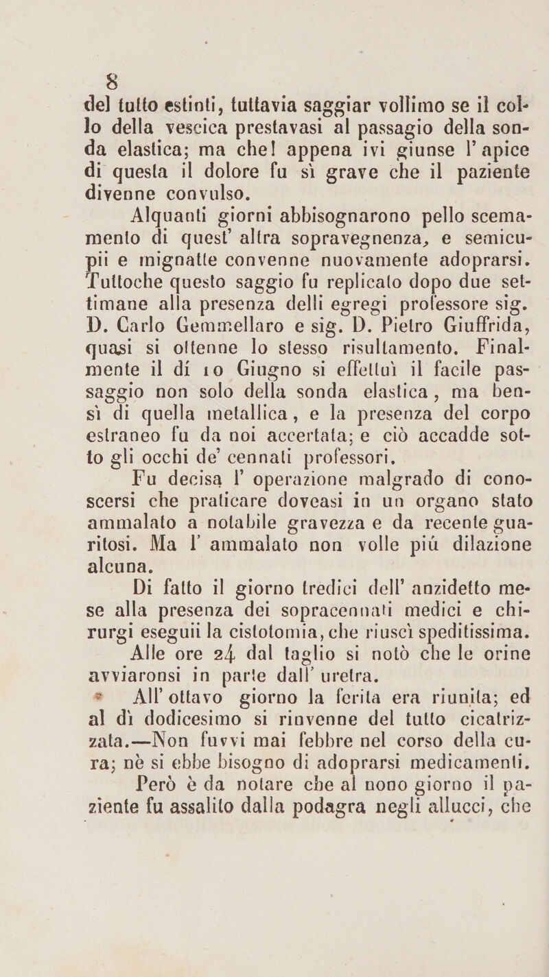 lo della vescica prestavasi al passagio della son¬ da elastica; ma che! appena ivi giunse l’apice di questa il dolore fu si grave che il paziente divenne convulso. Alquanti giorni abbisognarono pello scema¬ mente di quest’ altra sopravegnenza, e semicu- pii e mignatte convenne nuovamente adoprarsi. Tuttoché questo saggio fu replicalo dopo due set¬ timane alla presenza delli egregi professore sig. D. Carlo Gem mellaro e sig. D. Pietro Giuffrida, qua^i si ottenne lo stesso risultamelo. Final¬ mente il di io Giugno si effettui il facile pas¬ saggio non solo della sonda elastica , ma ben¬ sì di quella metallica, e la presenza del corpo estraneo fu da noi accertata; e ciò accadde sot¬ to gli occhi de’ cennali professori. Fu decisa 1’ operazione malgrado di cono¬ scersi che praticare doveasi in un organo stato ammalato a notabile gravezza e da recente gua¬ ritosi. Ma P ammalato non volle più dilazione alcuna. Di fatto il giorno tredici dell5 anzidetto me¬ se alla presenza dei sopracennaù medici e chi- rurgi eseguii la cislotomia, che riuscì speditissima. Alle ore 24 dal taglio si notò che le orine avviamosi in parte dall’ uretra. * AH’ ottavo giorno la ferita era riunita; ed al dì dodicesimo si rinvenne del tutto cicatriz¬ zata.—Non fuvvi mai febbre nel corso della cu¬ ra; nè si ebbe bisogno di adoprarsi medicamenti. Però è da notare che al nono giorno il pa¬ ziente fu assalilo dalla podagra negli allacci, che