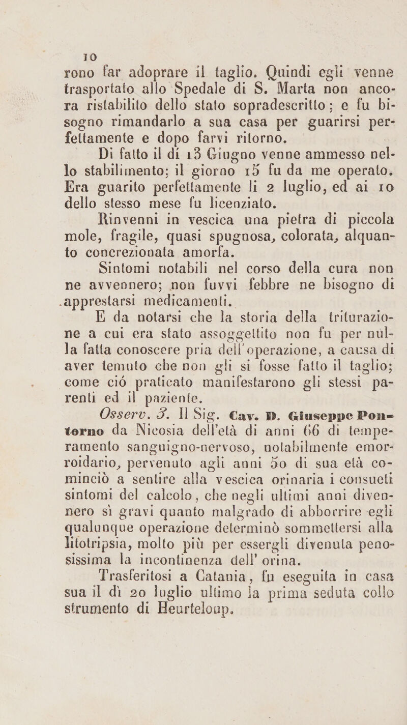 IO rooo far adoprare il taglio. Quindi egli venne trasportato allo Spedale di S. Marta non anco¬ ra ristabilito dello stalo sopradescritto ; e fu bi¬ sogno rimandarlo a sua casa per guarirsi per¬ fettamente e dopo farvi ritorno. Di falto i! di i3 Giugno venne ammesso nel¬ lo stabilimento: il giorno i5 fu da me operato. Era guarito perfettamente li 2 luglio, ed ai io dello stesso mese fu licenziato. Rinvenni in vescica una pietra di piccola mole, fragile, quasi spugnosa, colorata, alquan¬ to concrezionata amorfa. Sintomi notabili nel corso della cura non ne avvennero; non fuvvi febbre ne bisogno di .apprestarsi medicamenti. E da notarsi che la storia della triturazio¬ ne a cui era stato assoggettito non fu per nul¬ la fatta conoscere pria deli1 operazione, a causa di aver temuto che non gli si fosse fatto il taglio; come ciò praticato manifestarono gli stessi pa¬ renti ed il paziente. Osserv. 3. Il Sig. Cav. D. Giuseppe Posi- terno da Nicosia dell’età di anni (&gt;6 di tempe¬ ramento sanguigno-nervoso, notabilmente eraor* roidario^ pervenuto agli anni òo di sua età co¬ minciò a sentire alla vescica orinaria i consueti sintomi del calcolo, che negli ultimi anni diven¬ nero sì gravi quanto malgrado di abbonare egli qualunque operazione determinò sommettersi alla litotripsia, molto più per essergli divenuta peno¬ sissima la incontinenza dell’ orina. Trasferitosi a Catania, fu eseguita in casa sua il dì 20 luglio ultimo ìa prima seduta collo strumento di Heurteloup.