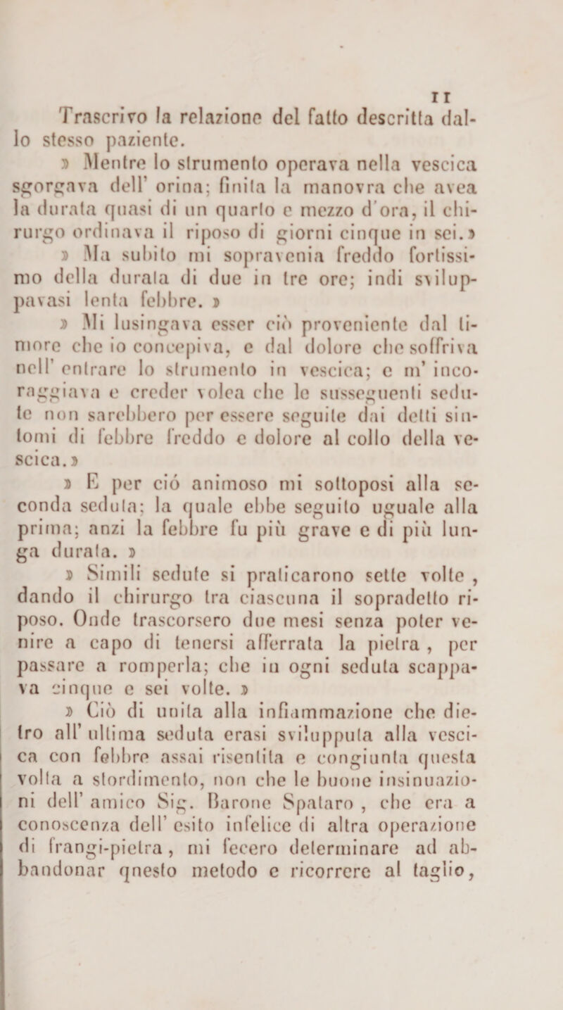 Trascrivo la relaziono del fallo descritta dal¬ lo stesso paziente. » Mentre lo strumento operava nella vescica sgorgava dell’ orina; finita la manovra che avea la durata quasi di un quarto e mezzo d ora, il chi¬ rurgo ordinava il riposo di giorni cinque in sei.» » Ma subito mi sopra venia freddo fortissi¬ mo della durala di due in tre ore; indi svilup- pavasi lenta febbre. » » Mi lusingava esser ciò proveniente dal ti¬ more che io concepiva, e dal dolore che soffriva nell’ entrare lo strumento in vescica; c m’ inco- raggiava e creder volea che le susseguenti scdu- te non sarebbero per essere seguile dai delti sin¬ tomi di febbre freddo e dolore al collo della ve¬ scica. » » E per ciò animoso mi sottoposi alla se¬ conda seduta; la quale ebbe seguilo uguale alla prima; anzi la febbre fu più grave e di più lun¬ ga durala. » » Simili sedute si praticarono sette volte , dando il chirurgo tra ciascuna il sopradelto ri¬ poso. Onde trascorsero due mesi senza poter ve¬ nire a capo di tenersi afferrata la pietra , per passare a romperla; che in ogni seduta scappa¬ va cinque e sei volte. » » Ciò di unita alla infiammazione che die¬ tro all’ ultima seduta crasi sviluppila alla vesci¬ ca con febbre assai risentita e congiunta questa volta a stordimento, non che le buone insinuazio¬ ni dell’ amico Sifi. Ba rone Spataro , che era a conoscenza dell’ esito infelice di altra operazione di frangi-pietra , mi fecero determinare ad ab¬ bandonar qnesto metodo c ricorrere al taglio,