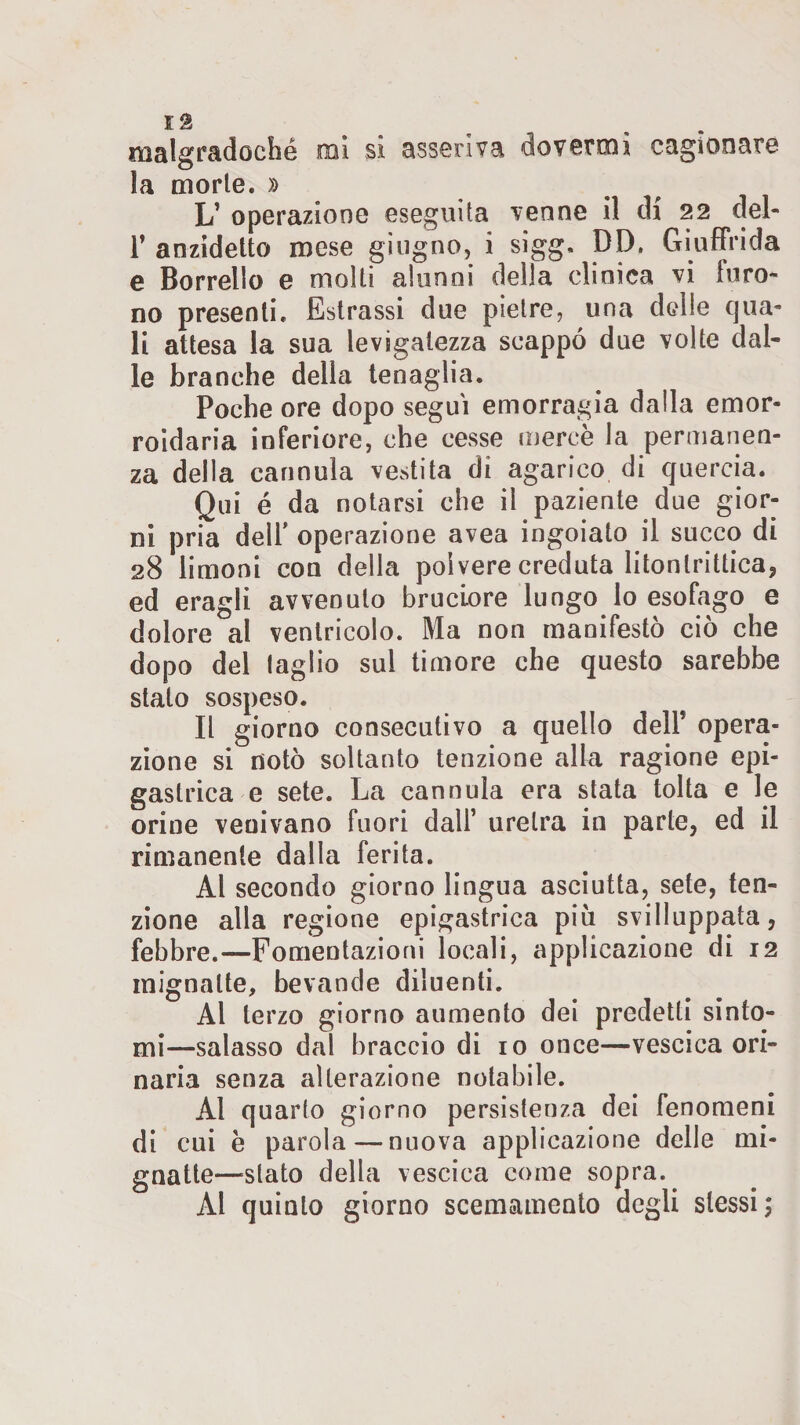 malgradoché mi si asseriva dovermi cagionare la morte. » L’ operazione eseguita venne il di 22 del- 1’ anzidetto mese giugno, i sigg, DD, Giuffrida e Borrelto e molti alunni della clinica vi furo¬ no presenti. Estrassi due pietre, una ddle qua¬ li attesa la sua levigatezza scappò due volte dal¬ le branche della tenaglia. Poche ore dopo seguì emorragia dalla ernor- roidaria inferiore, che cesse merce la permanen¬ za della cannula vestita di agarico di quercia. Qui é da notarsi che il paziente due gior¬ ni pria dell' operazione avea ingoiato il succo di 28 limoni con della polvere creduta litonlrittica, ed eragli avvenuto bruciore lungo lo esofago e dolore al ventricolo. Ma non manifestò ciò che dopo del taglio sul timore che questo sarebbe stato sospeso. Il giorno consecutivo a quello dell’ opera¬ zione si notò soltanto tenzione alla ragione epi¬ gastrica e sete. La cannula era stata tolta e le orine veoivano fuori dall’ uretra in parte, ed il rimanente dalla ferita. Al secondo giorno lingua asciutta, sete, ten¬ zione alla regione epigastrica piò sviluppata, febbre.—Fomentazioni locali, applicazione di 12 mignatte, bevande diluenti. Ai terzo giorno aumento dei predetti sinto¬ mi—salasso dal braccio di io once—vescica ori¬ naria senza alterazione notabile. Al quarto giorno persistenza dei fenomeni di cui è parola — nuova applicazione delle mi¬ gnatte—stato della vescica come sopra. Al quinto giorno scemamente degli stessi ;