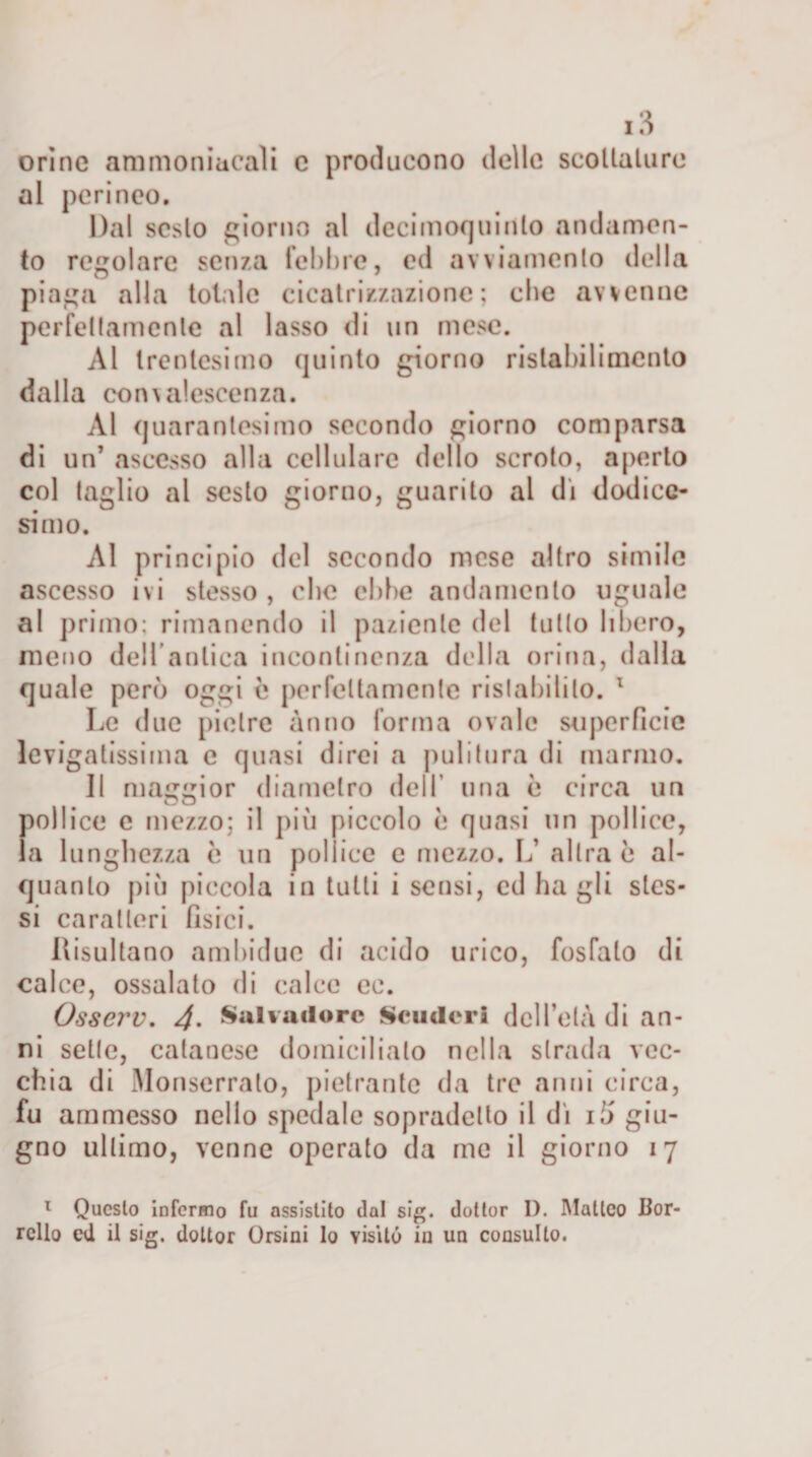 orine ammoniacali e producono delle scottature al perineo. Dal sesto giorno al decimoojuinto andamen¬ to regolare senza febbre, ed avviamento della piaga alla totale cicatrizzazione; che avvenne perfettamente al lasso di un mese. Al trentesimo quinto giorno ristabilimento dalla convalescenza. Al quarantesimo secondo giorno comparsa di un’ ascesso alla cellulare dello scroto, aperto col taglio al sesto giorno, guarito al di dodice¬ simo. Al principio del secondo mese altro simile ascesso ivi stesso , clic ebbe andamento uguale al primo; rimanendo il paziente del tutto libero, meno dell anlica incontinenza della orina, dalla quale però oggi è perfettamente ristabilito. 1 Le due pietre anno forma ovale superficie levigatissima e quasi direi a pulitura di marmo. Jl maggior diametro dell una è circa un pollice c mezzo; il più piccolo è quasi un pollice, la lunghezza ò un pollice e mezzo. L’ altra è al¬ quanto più piccola in tutti i sensi, ed ha gli stes¬ si caratteri fisici. Risultano ambidue di acido urico, fosfato di calce, ossalato di calce ec. Osserv. 4• Salvadore Scudcri dell’età di an¬ ni sette, catancse domicilialo nella strada vec¬ chia di Monserralo, pietranfc da tre anni circa, fu ammesso nello spedale sopradclto il di iò giu¬ gno ultimo, venne operato da me il giorno 17 1 Questo infermo fu assistito dal sig. dottor I). Malico Bor- rello ed it sig. dottor Orsini Io visitò in un consulto.