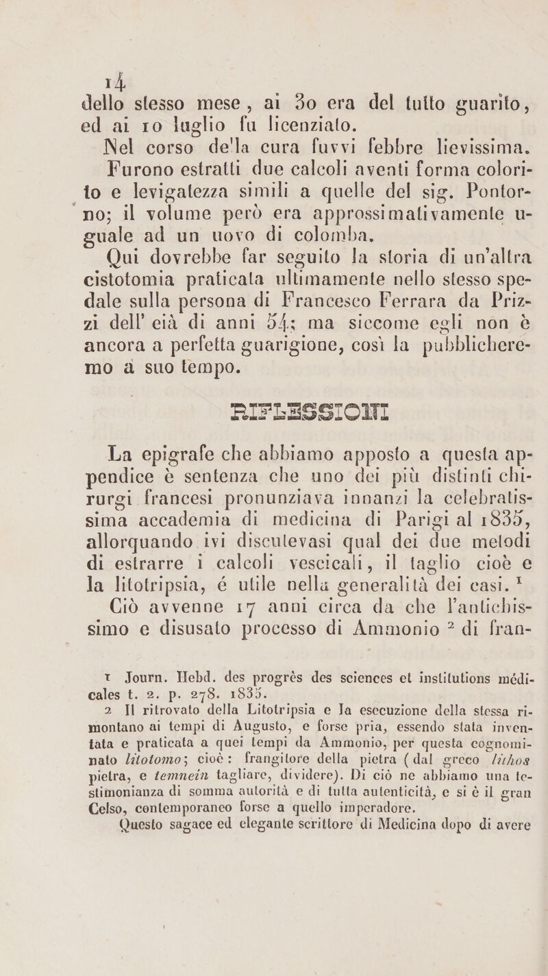 *4* dello slesso mese, ai 3o era del tulio guarito, ed ai io luglio fu licenzialo. INel corso de'la cura fuvvi febbre lievissima. Furono estratti due calcoli aventi forma colori¬ lo e levigatezza simili a quelle del sig. Pontor- xio; il volume però era approssimativamente ti¬ gnale ad un uovo di colomba. Qui dovrebbe far seguito la storia di un’altra cistotomia praticala ultimamente nello stesso spe¬ dale sulla persona di Francesco Ferrara da Friz¬ zi dell5 eia di anni 5/p; ma siccome egli non è ancora a perfetta guarigione, cosi la pubblichere¬ mo a suo tempo. HIFLSSSIOITI La epigrafe che abbiamo apposto a questa ap¬ pendice è sentenza che uno dei più distinti chi- rurgi francesi pronunziava innanzi la celebratis¬ sima accademia di medicina di Parigi al i83ù, allorquando ivi disculevasi qual dei due melodi di estrarre i calcoli vescicali, il taglio cioè e la litotripsia, é utile nella generalità dei casi. 1 Ciò avvenne 17 anni circa da che l’anlichis- simo e disusato processo di Ammonio 2 di fran- t Journ. Hebd. des progrès des Sciences et instilutions incdi- cales t. 2. p. 27S. i83i5. 2 II ritrovato della Litotripsia e la esecuzione della stessa ri¬ montano ai tempi di Augusto, e forse pria, essendo stata inven¬ tata e praticata a quei tempi da Ammonio, per questa cognomi¬ nato lilotomo; cioè: frangitore della pietra (dal greco liihos pietra, e temnein tagliare, dividere). Di ciò nc abbiamo una te¬ stimonianza di somma autorità e di tutta autenticità, e si è il gran Celso, contemporaneo forse a quello impcradore. Questo sagace ed elegante scrittore di Medicina dopo di avere