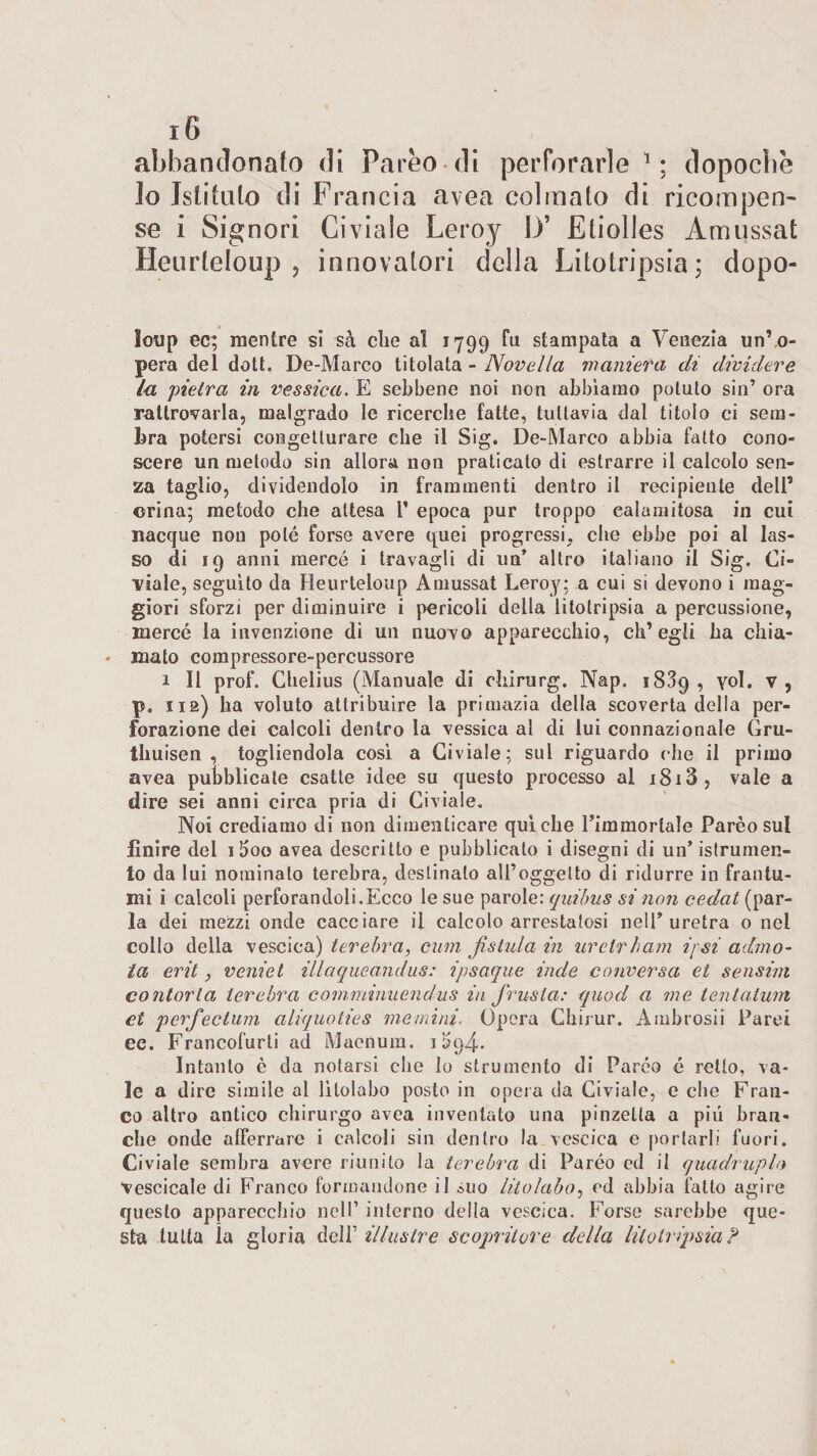 abbandonato di Pareo di perforarle1; dopoché lo Istituto di Francia avea colmato di ricompen¬ se i Signori Giviale Leroy D* Etiolles Àmussat Heurteloup , innovatori della Litotripsia; dopo loup ec; mentre sì sa clie al 1799 fu stampata a Venezia un’o- pera del doti. De-Marco titolata - Novella maniera di dividere la pietra in vessica. E sebbene noi non abbiamo potuto sin’ ora rattrovarla, malgrado le ricerche fatte, tuttavia dal titolo ci sem¬ bra potersi congetturare elle il Sig. De-Marco abbia fatto cono¬ scere un metodo sin allora non praticato di estrarre il calcolo sen¬ za taglio, dividendolo in frammenti dentro il recipiente dell* orina; metodo che attesa 1’ epoca pur troppo calamitosa in cui nacque non potè forse avere quei progressi, che ebbe poi al las¬ so di 19 anni mercé i travagli di un’ altro italiano il Sig. Li- viale, seguito da Heurteloup Amussat Leroy; a cui si devono i mag¬ giori sforzi per diminuire i pericoli della litotripsia a percussione, mercé la invenzione di un nuovo apparecchio, ch’egli ha chia¬ mato compressore-percussore 1 II prof. Chelius (Manuale di chirurg. Nap. 1839, voi. v, pe uà) ha voluto attribuire la primazia della scoverta della per¬ forazione dei calcoli dentro la vessica al di lui connazionale Gru- thuisen , togliendola così a Civiale; sul riguardo che il primo avea pubblicale esatte idee su questo processo al i8i3, vale a dire sei anni circa pria di Civiale. Noi crediamo di non dimenticare qui che l’immortale Parèo sul Unire del iboo avea descritto e pubblicalo i disegni di un’ istrumen- to da lui nominato terebra, destinato all’oggetto di ridurre in frantu¬ mi i calcoli perforandoli.Ecco le sue parole:quibus si'non cedat (par¬ la dei mezzi onde cacciare il calcolo arrestatosi nell’uretra o nel collo della vescica) terebra, cum fistula in urelrham i/ si admo- ta erit , veniet illaqueandus: ipsaque inde conversa et sensim contorta terebra comminuendus in frusta: quod a me tentatum et perfectum aliquoties me mini. Opera Chirur. Ambrosii Parei ec. Francofurti ad Maenum. 1S94. Intanto c da notarsi che lo strumento di Paréo é retto, va¬ le a dire simile al lìtolabo posto in opera da Civiale, e che Fran¬ co altro antico chirurgo avea inventato una pinzetta a piu bran¬ che onde afferrare i calcoli sin dentro la vescica e por tarli fuori. Civiale sembra avere riunito la terebra di Paréo ed il quadruplo ■vescicale di Franco formandone il suo lùolabo, ed abbia fatto agire questo apparecchio nell’ interno della vescica. Forse sarebbe que¬ sta tutta ìa gloria dell’ illustre scopritore della litotripsia?