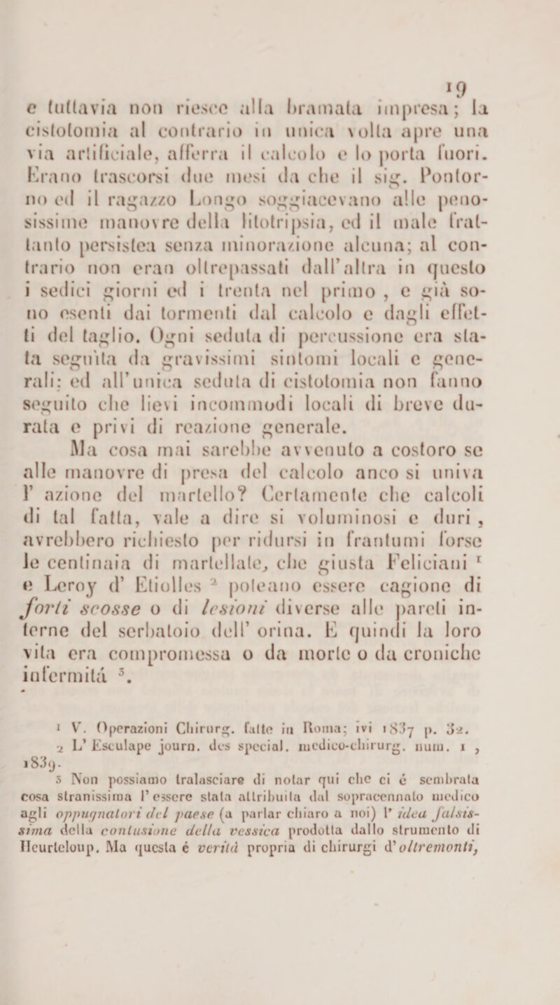 x9 e tuttavia non riesco alla bramala impresa; la cistotomia al contrario in unica \olla apre una via artificiale, afferra il calcolo e lo porta fuori. Erano trascorsi due mesi da che il sig. Ponlor- no ed il ragazzo Lungo soggiacevano alle peno¬ sissime manovre della litotripsia, ed il male frat¬ tanto persistea senza minorazione alcuna; al con¬ trario non eran oltrepassati dall'altra in questo i sedici giorni ed i trenta nel primo , e già so¬ no esenti dai tormenti dal calcolo e dagli effet- ti del taglio. Ogni seduta di percussione era sta¬ ta seguita da gravissimi sintomi locali e gene¬ rali; ed all’unica seduta di cistotomia non fanno seguito che lievi incoili modi locali di breve du¬ rata e privi di reazione generale. Ma cosa mai sarebbe avvenuto a costoro se alle manovre di presa del calcolo anco si univa f azione del martello? Certamente clic calcoli di tal fatta, vale a dire si voluminosi c duri , avrebbero richiesto per ridursi in frantumi torse le centinaia di martellate, che giusta Fclieiani r e Leroy d’ Eliolles 1 2 poleano essere cagione di forti scosse o di lesioni diverse alle pareli in¬ terne del serbatoio dell’ orina. L quindi la loro vita era compromessa o da morie o da croniche infermità 3. 1 V'. Operazioni Chirurg. falle in Roma; ivi ip. 02. ■z L’Estulape journ. des special, niedico-cliirurg. num. 1 , 183ij. 3 Non possiamo tralasciare ili notar qui clic ci é sembrala cosa stranissima l’essere stata attribuita dal sopraecnnnlo medico agli oppugnatori del /&gt;ac.sc (a parlar chiaro a noi) Videa falsis¬ sima della contusione della vessica prodotta dallo strumento di Ileurlcloup. Ma questa é verità propria ili cbirurgi d' oltrementi,