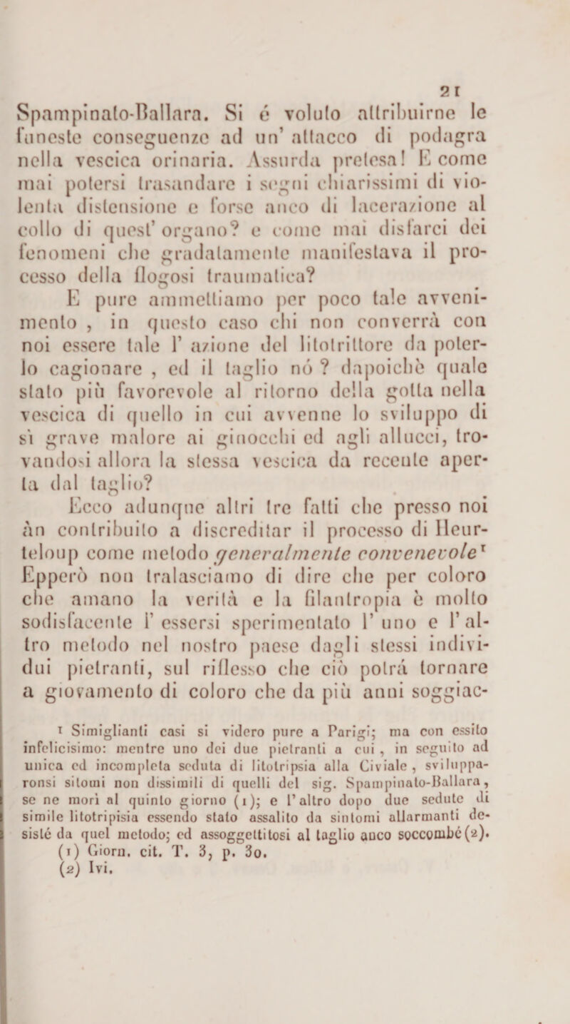 Spampinato-Ballara. Si é voluto attribuirne le funeste conseguenze ad un’ attacco di podagra nella vescica orinaria. Assurda pretesa! E come inai potersi tramandare i sogni chiarissimi di vio¬ lenta distensione e forse anco di lacerazione al collo di quest’organo? e come mai distarci dei fenomeni che gradatamente manifestava il pro¬ cesso della dolosi traumatica? O _ # E pure ammettiamo per poco tale avveni¬ mento , in questo caso chi non converrà con noi essere tale 1’ azione del litotriltore da poter¬ lo cagionare , ed il taglio nò ? dapoiche quale stalo più favorevole al ritorno della gotta nella vescica di quello in cui avvenne lo sviluppo di si grave malore ai ginocchi cd agli all ucci, tro¬ vando^ allora la stessa vescica da recente aper¬ ta dal taglio? Ecco adunque altri tre fatti che presso noi àn contribuito a discreditar il processo di lleur- teloup come metodo (jener al mente convenevole1 Epperò non tralasciamo di dire che per coloro che amano la verità e la filantropia è molto sodislaeenle Tessersi sperimentato T uno e l’al¬ tro metodo nel nostro paese dagli stessi indivi¬ dui pietranti, sul riflesso clic ciò potrà tornare a giovamento di coloro che da più anni soggiac- 1 Simigliarci casi si videro pure a Parigi; ma con essilo infelieisimo: mentre uno dei due piclranli a cui , in seguito ad unica cd incompleta seduta di litotripsia alla Civiale, sviluppa- ronsi sitomi non dissimili di quelli del sig. Spampinato-Ballara, se ne morì al quinto giorno (1); e l’altro dopo due sedute di simile litotripisia essendo stalo assalito da sintomi allarmanti de¬ sistè da quel metodo; ed assoggetti tosi al loglio auco soccombe^). (1) Giorn. cit. T. 3, p. 3o.