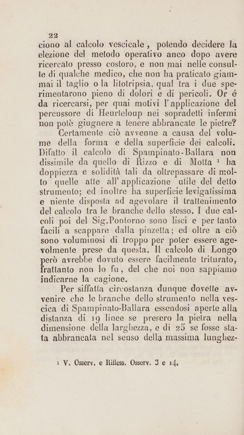 ciono al calcolo vescicale , potendo decidere ìa elezione del metodo operativo anco dopo avere ricercato presso costoro, e non mai nelle consul¬ te di qualche medico, che non ha praticato giam¬ mai il taglio o la litotripsia, qual tra i due spe¬ rimentarono pieno di dolori e di pericoli. Or é da ricercarsi, per quai motivi Fapplicazione del percussore di Heurteloup nei sopradetti infermi non potè giugnere a tenere abbrancate le pietre? Certamente ciò avvenne a causa del volu¬ me della forma e della superficie dei calcoli. Difatto il calcolo di Spampinato-Ballara non dissimile da quello di Rizzo e di Motta 1 ha doppiezza e solidità tali da oltrepassare di mol¬ to quelle atte alF applicazione utile del detto strumento; ed inolire ha superficie levigatissima e niente disposta ad agevolare il trattenimento del calcolo tra le branche dello stesso. I due cal¬ coli poi del Sig.Ponlorno sono lisci e per tanto facili a scappare dalia pinzetta; ed oltre a ciò sono voluminosi di troppo per poter essere age¬ volmente prese da questa, li calcolo di Longo però avrebbe dovuto essere facilmente triturato, frattanto non ìo fu, del che noi non sappiamo indicarne la cagione. Per siffatta circostanza dunque dovette av¬ venire che le branche dello strumento nella ves¬ cica di Spampinato-Ballara essendosi aperte alla distanza di 19 linee se presero la pietra nella dimensione della larghezza, e di 2Ò se fosse sta¬ ta abbrancata nel senso della massima l'unghez- 1 V. Osscrv. e Iiiiless. Osscrv. 3 e i4«