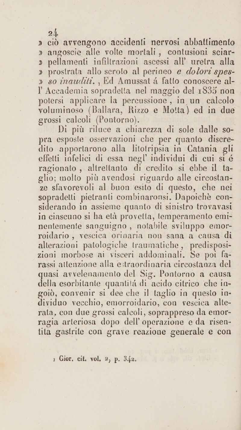 2Ì 3&gt; ciò avvengono accidenti nervosi abbattimento )) angoscio alle volte mortali , contusioni sciar- 7) pellamenti infiltrazioni ascessi all* uretra alla 7&gt; prostrata allo scroto al perineo e dolorispes- 7) so inauditi. , Ed A mussai à fatto conoscere al- T Accademia sopradelta nel maggio del i835 non potersi applicare la percussione, in un calcolo voluminoso (Ballara, Rizzo e Motta) ed in due grossi calcoli (Pontorno). Di più riluce a chiarezza di sole dalle so¬ pra esposte osservazioni che per quanto discre¬ dilo apportarono alla litotripsia in Catania gli effetti infelici di essa negl’ individui di cui si é ragionato , altrettanto di credito si ebbe il ta¬ glio; molto più avendosi riguardo alle circostan¬ ze sfavorevoli al buon esito di questo, che nei sopradetti pietranti combinaronsi. Dapoichè con¬ siderando in assieme quanto di sinistro trovavasi in ciascuno si ha età provetta, temperamento emi¬ nentemente sanguigno , notabile sviluppo emor- roidario , vescica orinaria non sana a causa di alterazioni patologiche traumatiche, predisposi¬ zioni morbose ai visceri addominali. Se poi ta¬ rassi attenzione alla estraordinaria circostanza del quasi avvelenamento del Sig. Pontorno a causa della esorbitante quantità di acido citrico che in¬ goiò, convenir si dee che il taglio in questo in¬ dividuo vecchio, emorroidario, con vescica alte¬ rata, con due grossi calcoli, soprappreso da emor¬ ragia arteriosa dopo dell’ operazione e da risen¬ tila gastrite con grave reazione generale e con